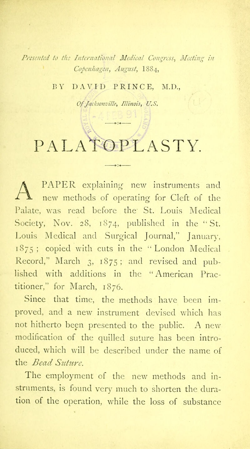 Presented to the International Medical Congress, Meeting in Copenhagen, August, I884, BY DAVID PRINCE, M.D., Of Jacksonville, Illinois, U.S. — PALATOPLASTY. APAPER explaining new instruments and new methods of operating for Cleft of the Palate, was read before the St. Louis Medical Society, Nov. 28, 1874, published in the St. Louis Medical and Surgical Journal, January, 1875; copied with cuts in the London Medical Record, March 3, 1875; and revised and pub- lished with additions in the American Prac- titioner, for March, 1876. Since that time, the methods have been im- proved, and a new instrument devised which has not hitherto been presented to the public. A new modification of the quilled suture has been intro- duced, which will be described under the name of the Bead Suture. The employment of the new methods and in- struments, is found very much to shorten the dura- tion of the operation, while the loss of substance