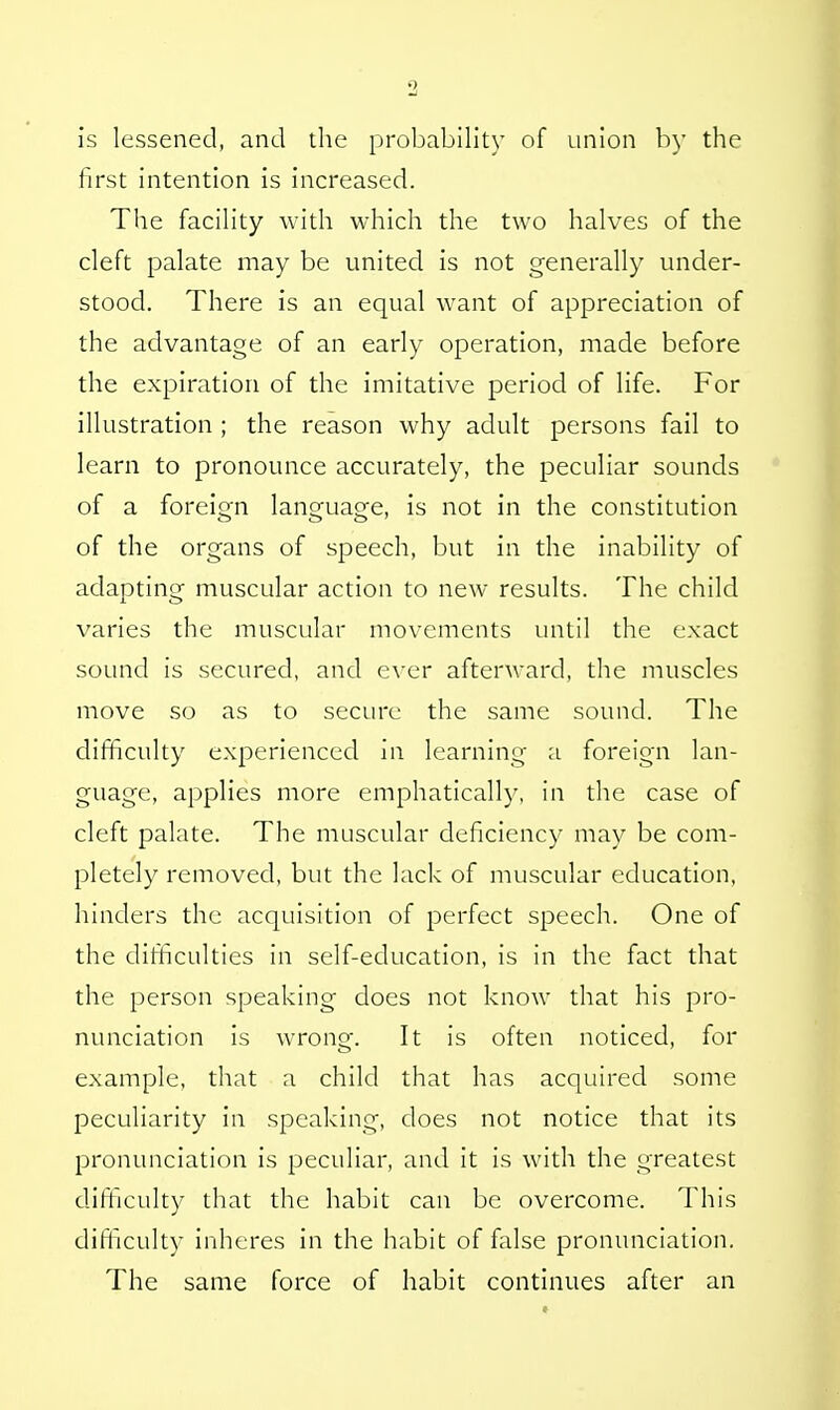 is lessened, and the probability of union by the first intention is increased. The facility with which the two halves of the cleft palate may be united is not generally under- stood. There is an equal want of appreciation of the advantage of an early operation, made before the expiration of the imitative period of life. For illustration ; the reason why adult persons fail to learn to pronounce accurately, the peculiar sounds of a foreign lanoaia£e, is not in the constitution of the organs of speech, but in the inability of adapting muscular action to new results. The child varies the muscular movements until the exact sound is secured, and ever afterward, the muscles move so as to secure the same sound. The difficulty experienced in learning a foreign lan- guage, applies more emphatically, in the case of cleft palate. The muscular deficiency may be com- pletely removed, but the lack of muscular education, hinders the acquisition of perfect speech. One of the difficulties in self-education, is in the fact that the person speaking does not know that his pro- nunciation is wrong. It is often noticed, for example, that a child that has acquired some peculiarity in speaking, does not notice that its pronunciation is peculiar, and it is with the greatest difficulty that the habit can be overcome. This difficulty inheres in the habit of false pronunciation. The same force of habit continues after an