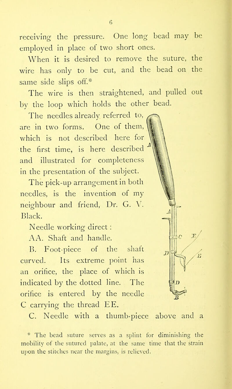 c. receiving the pressure. One long bead may be employed in place of two short ones. When it is desired to remove the suture, the wire has only to be cut, and the bead on the same side slips off.* The wire is then straightened, and pulled out by the loop which holds the other bead. The needles already referred to, are in two forms. One of them, which is not described here for the first time, is here described and illustrated for completeness in the presentation of the subject. The pick-up arrangement in both needles, is the invention of my neighbour and friend, Dr. G. V. Black. Needle working direct : AA. Shaft and handle. B. Foot-piece of the shaft curved. Its extreme point has an orifice, the place of which is indicated by the dotted line. The orifice is entered by the needle C carrying the thread EE. C. Needle with a thumb-piece above and a * The bead suture serves as a splint for diminishing the mobility of the sutured palate, at the same time that the strain upon the stitches near the margins, is relieved.