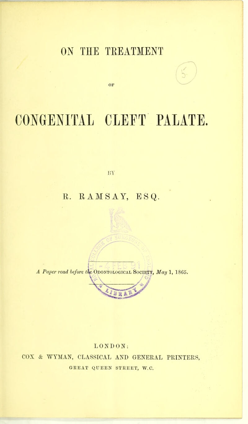 ON THE TREATMENT CONGENITAL CLEFT PALATE. BY R. RAMSAY, ESQ. j A Paper read before tfite Odontological Society, May 1, 1865. LONDON: COX & WYMAN, CLASSICAL AND GENERAL PRINTERS, GREAT QUEEN STREET, W.C.