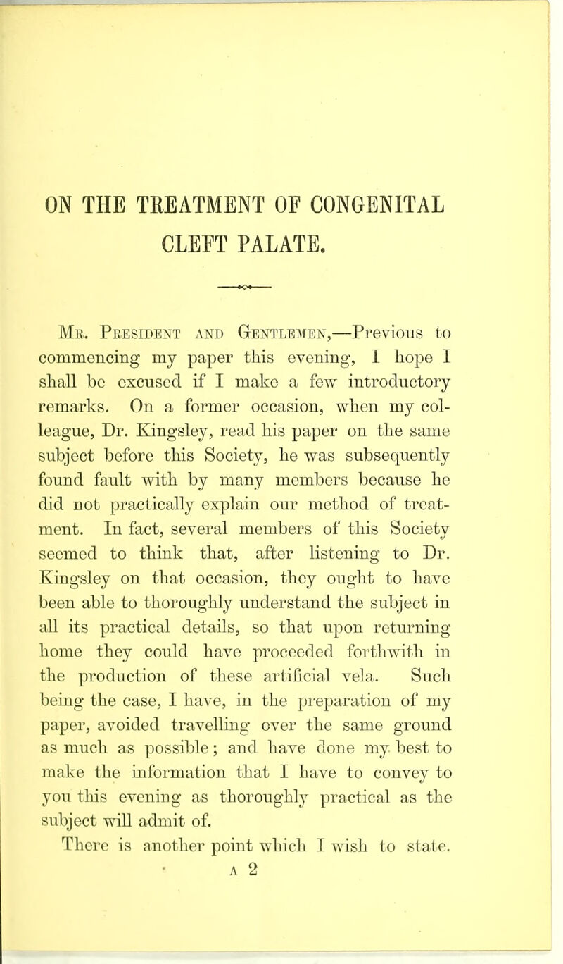 ON THE TREATMENT OF CONGENITAL CLEFT PALATE. Mr. President and Gentlemen,—Previous to commencing my paper this evening, I hope I shall be excused if I make a few introductory remarks. On a former occasion, when my col- league, Dr. Kingsley, read his paper on the same subject before this Society, he was subsequently found fault with by many members because he did not practically explain our method of treat- ment. In fact, several members of this Society seemed to think that, after listening to Dr. Kingsley on that occasion, they ought to have been able to thoroughly understand the subject in all its practical details, so that upon returning home they could have proceeded forthwith in the production of these artificial vela. Such being the case, I have, in the preparation of my paper, avoided travelling over the same ground as much as possible; and have done my best to make the information that I have to convey to you tins evening as thoroughly practical as the subject will admit of. There is another point which I wish to state. a 2