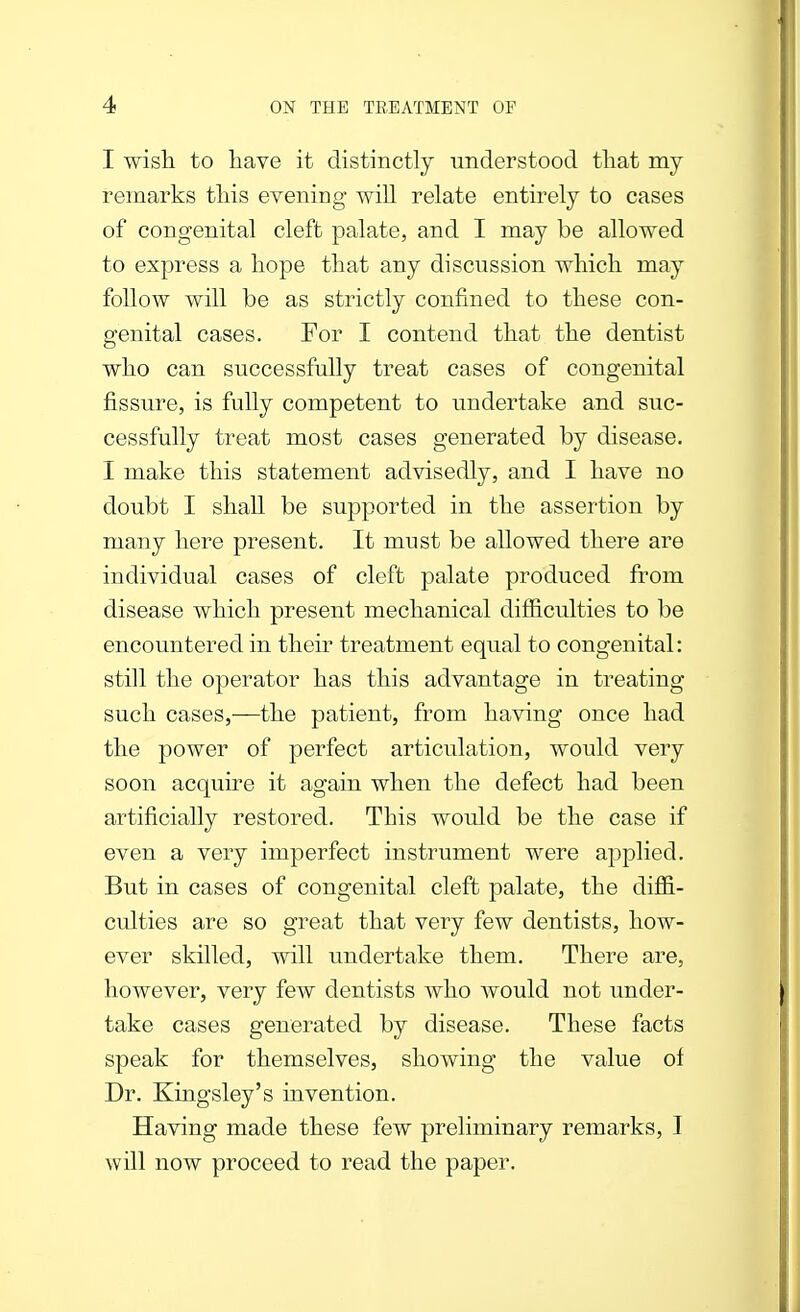 I wish to have it distinctly understood that my remarks this evening will relate entirely to cases of congenital cleft palate, and I may be allowed to express a hope that any discussion which may follow will be as strictly confined to these con- genital cases. For I contend that the dentist who can successfully treat cases of congenital fissure, is fully competent to undertake and suc- cessfully treat most cases generated by disease. I make this statement advisedly, and I have no doubt I shall be supported in the assertion by many here present. It must be allowed there are individual cases of cleft palate produced from disease which present mechanical difficulties to be encountered in their treatment equal to congenital: still the operator has this advantage in treating such cases,—the patient, from having once had the power of perfect articulation, would very soon acquire it again when the defect had been artificially restored. This would be the case if even a very imperfect instrument were applied. But in cases of congenital cleft palate, the diffi- culties are so great that very few dentists, how- ever skilled, will undertake them. There are, however, very few dentists who would not under- take cases generated by disease. These facts speak for themselves, showing the value ol Dr. Kingsley's invention. Having made these few preliminary remarks, I will now proceed to read the paper.