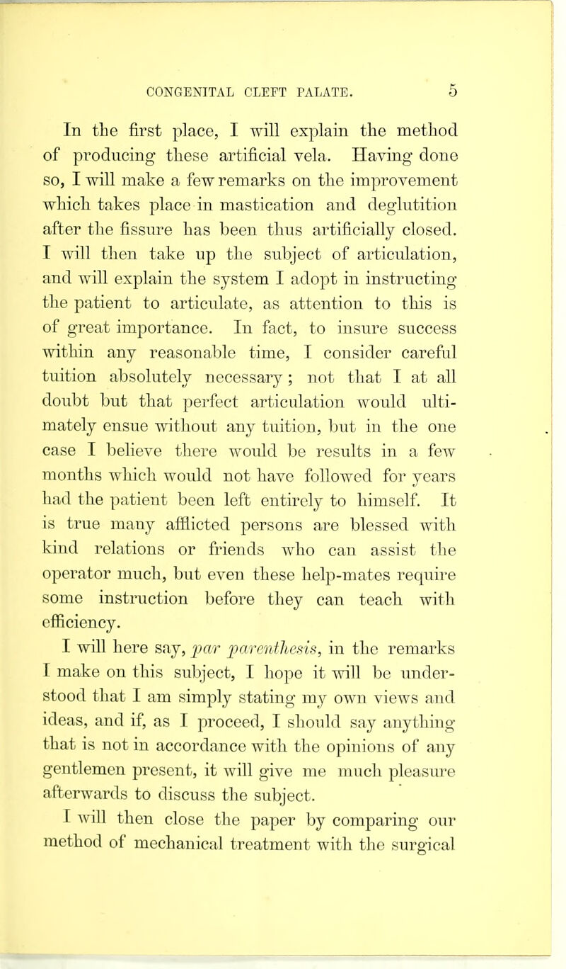 In the first place, I will explain the method of producing these artificial vela. Having done so, I will make a few remarks on the improvement which takes place in mastication and deglutition after the fissure has been thus artificially closed. I will then take up the subject of articulation, and will explain the system I adopt in instructing the patient to articulate, as attention to this is of great importance. In fact, to insure success within any reasonable time, I consider careful tuition absolutely necessary; not that I at all doubt but that perfect articulation would ulti- mately ensue without any tuition, but in the one case I believe there would be results in a few months which would not have followed for years had the patient been left entirely to himself. It is true many afflicted persons are blessed with kind relations or friends who can assist the operator much, but even these help-mates require some instruction before they can teach with efficiency. I will here say, par parenthesis, in the remarks I make on this subject, I hope it will be under- stood that I am simply stating my own views and ideas, and if, as I proceed, I should say anything that is not in accordance with the opinions of any gentlemen present, it will give me much pleasure afterwards to discuss the subject. T will then close the paper by comparing our method of mechanical treatment with the surgical