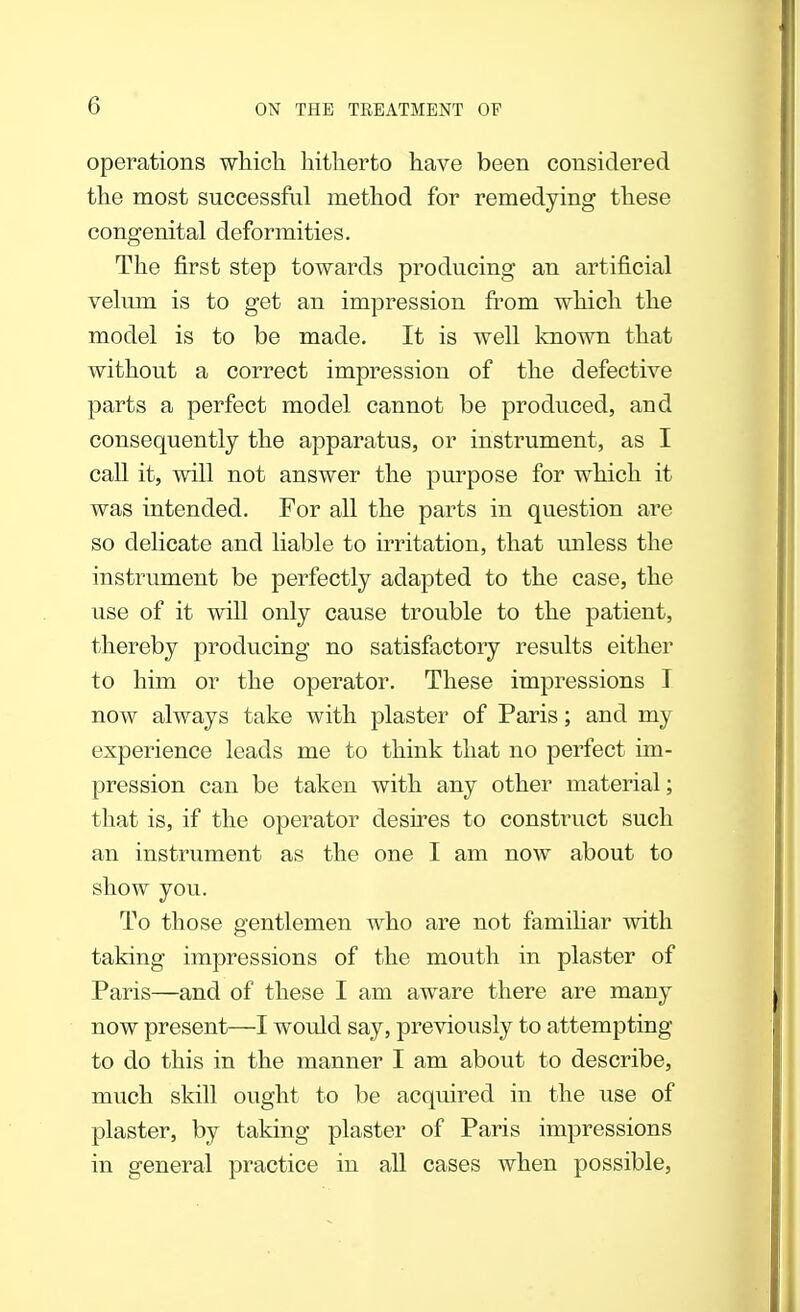 operations which hitherto have been considered the most successful method for remedying these congenital deformities. The first step towards producing an artificial velum is to get an impression from which the model is to be made. It is well known that without a correct impression of the defective parts a perfect model cannot be produced, and consequently the apparatus, or instrument, as I call it, will not answer the purpose for which it was intended. For all the parts in question are so delicate and liable to irritation, that unless the instrument be perfectly adapted to the case, the use of it will only cause trouble to the patient, thereby producing no satisfactory results either to him or the operator. These impressions I now always take with plaster of Paris; and my experience leads me to think that no perfect im- pression can be taken with any other material; that is, if the operator desires to construct such an instrument as the one I am now about to show you. To those gentlemen who are not familiar with taking impressions of the mouth in plaster of Paris—and of these I am aware there are many now present—I would say, previously to attempting to do this in the manner I am about to describe, much skill ought to be acquired in the use of plaster, by taking plaster of Paris impressions in general practice in all cases when possible,