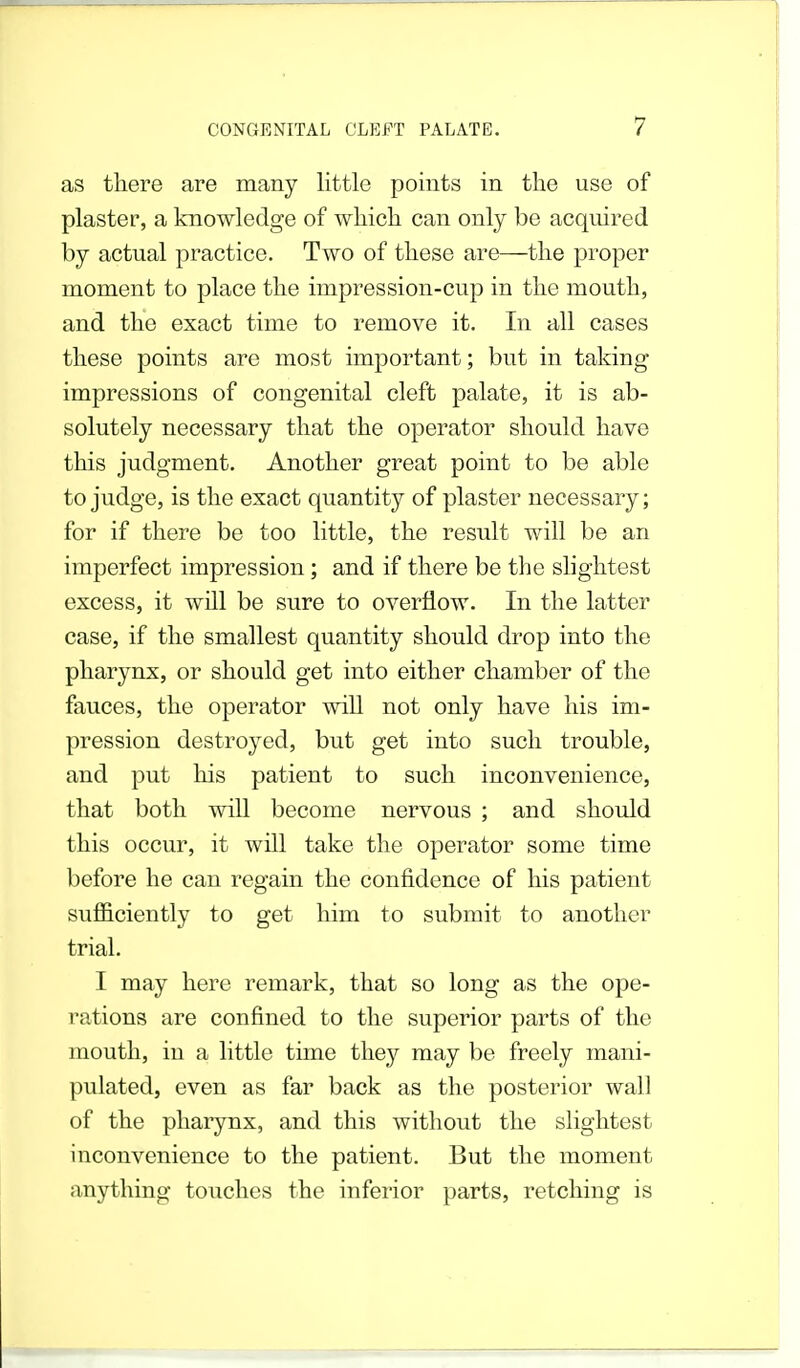 as there are many little points in the use of plaster, a knowledge of which can only be acquired by actual practice. Two of these are—the proper moment to place the impression-cup in the mouth, and the exact time to remove it. In all cases these points are most important; but in taking impressions of congenital cleft palate, it is ab- solutely necessary that the operator should have this judgment. Another great point to be able to judge, is the exact quantity of plaster necessary; for if there be too little, the result will be an imperfect impression; and if there be the slightest excess, it will be sure to overflow. In the latter case, if the smallest quantity should drop into the pharynx, or should get into either chamber of the fauces, the operator will not only have his im- pression destroyed, but get into such trouble, and put his patient to such inconvenience, that both will become nervous ; and should this occur, it will take the operator some time before he can regain the confidence of his patient sufficiently to get him to submit to another trial. I may here remark, that so long as the ope- rations are confined to the superior parts of the mouth, in a little time they may be freely mani- pulated, even as far back as the posterior wall of the pharynx, and this without the slightest inconvenience to the patient. But the moment anything touches the inferior parts, retching is