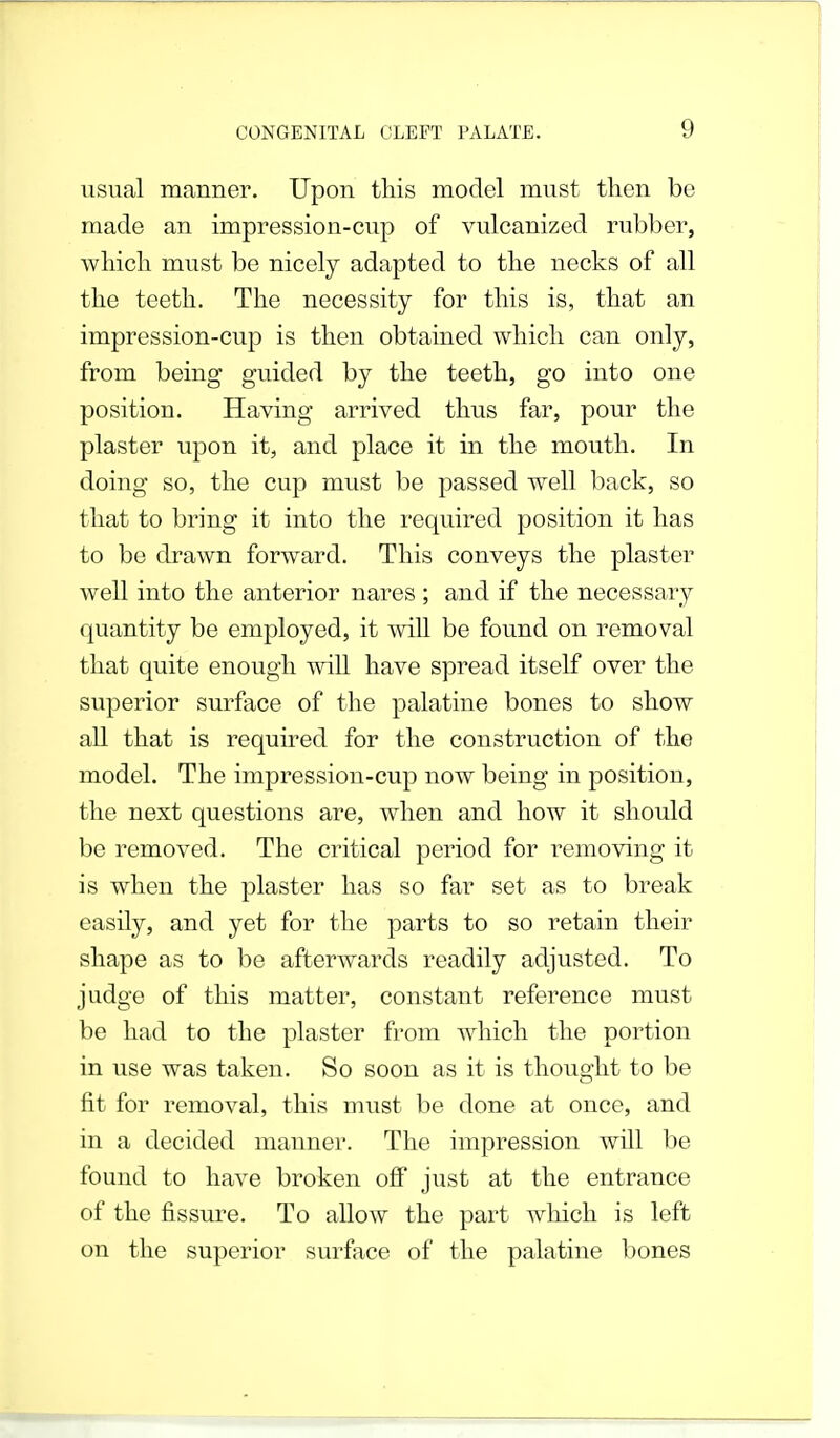 usual manner. Upon this model must then be made an impression-cup of vulcanized rubber, which must be nicely adapted to the necks of all the teeth. The necessity for this is, that an impression-cup is then obtained which can only, from being guided by the teeth, go into one position. Having arrived thus far, pour the plaster upon it, and place it in the mouth. In doing so, the cup must be passed well back, so that to bring it into the required position it has to be drawn forward. This conveys the plaster well into the anterior nares ; and if the necessary quantity be employed, it will be found on removal that quite enough will have spread itself over the superior surface of the palatine bones to show all that is required for the construction of the model. The impression-cup now being in position, the next questions are, when and how it should be removed. The critical period for removing it is when the plaster has so far set as to break easily, and yet for the parts to so retain their shape as to be afterwards readily adjusted. To judge of this matter, constant reference must be had to the plaster from which the portion in use was taken. So soon as it is thought to be fit for removal, this must be done at once, and in a decided manner. The impression will be found to have broken off just at the entrance of the fissure. To allow the part which is left on the superior surface of the palatine bones