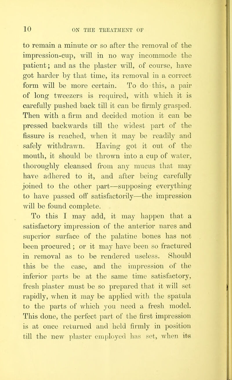 to remain a minute or so after the removal of the impression-cup, will in no way incommode the patient; and as the plaster will, of course, have got harder by that time, its removal in a correct form will be more certain. To do this, a pair of long tweezers is required, with which it is carefully pushed back till it can be firmly grasped. Then with a firm and decided motion it can be pressed backwards till the widest part of the fissure is reached, when it may be readily and safely withdrawn. Having got it out of the mouth, it should be thrown into a cup of water, thoroughly cleansed from any mucus that may have adhered to it, and after being carefully joined to the other part—supposing everything to have passed off satisfactorily—the impression will be found complete. To this I may add, it may happen that a satisfactory impression of the anterior nares and superior surface of the palatine bones has not been procured ; or it may have been so fractured in removal as to be rendered useless. Should this be the case, and the impression of the inferior parts be at the same time satisfactory, fresh plaster must be so prepared that it -will set rapidly, when it may be applied with the spatula to the parts of which you need a fresh model. This done, the perfect part of the first impression is at once returned and held firmly in position till the new plaster employed has set, when its