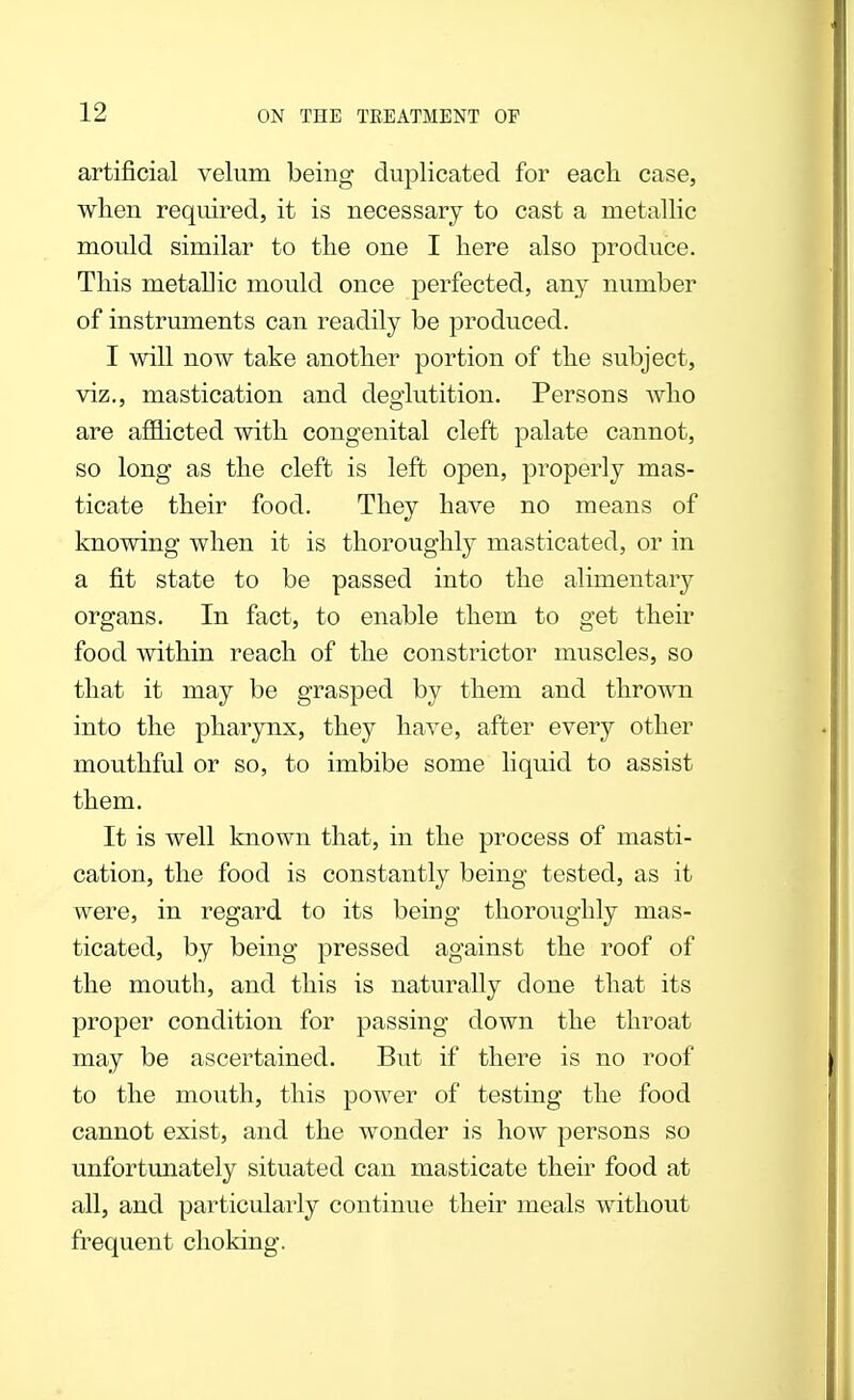 artificial velum being duplicated for each case, when required, it is necessary to cast a metallic mould similar to the one I here also produce. This metallic mould once perfected, any number of instruments can readily be produced. I will now take another portion of the subject, viz., mastication and deglutition. Persons who are afflicted with congenital cleft palate cannot, so long as the cleft is left open, properly mas- ticate their food. They have no means of knowing when it is thoroughly masticated, or in a fit state to be passed into the alimentary organs. In fact, to enable them to get their food within reach of the constrictor muscles, so that it may be grasped by them and thrown into the pharynx, they have, after every other mouthful or so, to imbibe some liquid to assist them. It is well known that, in the process of masti- cation, the food is constantly being tested, as it were, in regard to its being thoroughly mas- ticated, by being pressed against the roof of the mouth, and this is naturally done that its proper condition for passing down the throat may be ascertained. But if there is no roof to the mouth, this power of testing the food cannot exist, and the wonder is how persons so unfortunately situated can masticate their food at all, and particularly continue their meals without frequent choking.