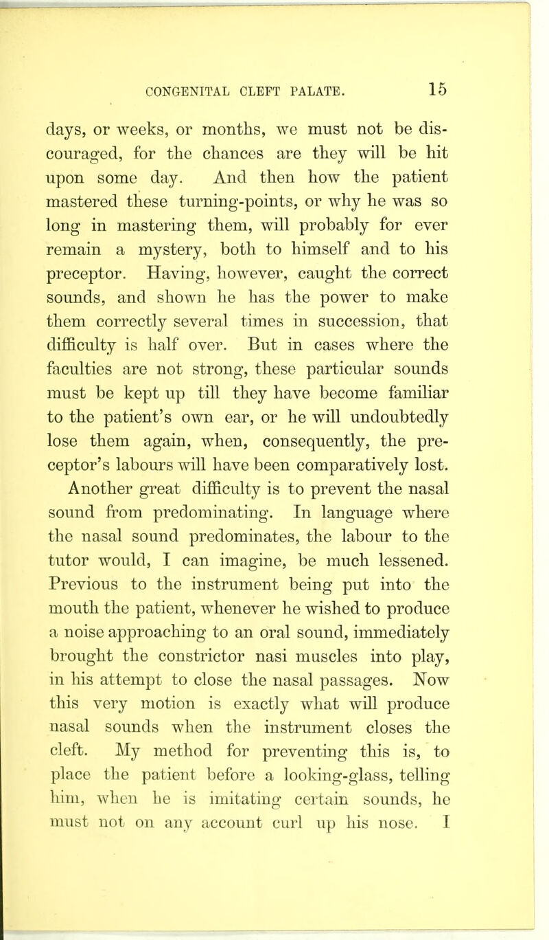 days, or weeks, or months, we must not be dis- couraged, for the chances are they will be hit upon some day. And then how the patient mastered these turning-points, or why he was so long in mastering them, will probably for ever remain a mystery, both to himself and to his preceptor. Having, however, caught the correct sounds, and shown he has the power to make them correctly several times in succession, that difficulty is half over. But in cases where the faculties are not strong, these particular sounds must be kept up till they have become familiar to the patient's own ear, or he will undoubtedly lose them again, when, consequently, the pre- ceptor's labours will have been comparatively lost. Another great difficulty is to prevent the nasal sound from predominating. In language where the nasal sound predominates, the labour to the tutor would, I can imagine, be much lessened. Previous to the instrument being put into the mouth the patient, whenever he wished to produce a noise approaching to an oral sound, immediately brought the constrictor nasi muscles into play, in his attempt to close the nasal passages. Now this very motion is exactly what will produce nasal sounds when the instrument closes the cleft. My method for preventing this is, to place the patient before a looking-glass, telling him, when he is imitating certain sounds, he must not on any account curl up his nose. I