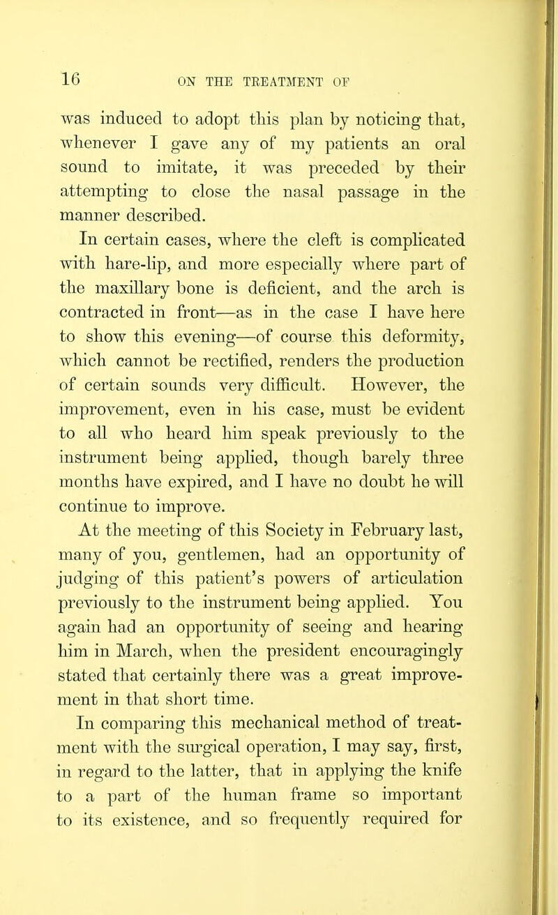 was induced to adopt this plan by noticing that, whenever I gave any of my patients an oral sound to imitate, it was preceded by their attempting to close the nasal passage in the manner described. In certain cases, where the cleft is complicated with hare-lip, and more especially where part of the maxillary bone is deficient, and the arch is contracted in front—as in the case I have here to show this evening—of course this deformity, which cannot be rectified, renders the production of certain sounds very difficult. However, the improvement, even in his case, must be evident to all who heard him speak previously to the instrument being applied, though barely three months have expired, and I have no doubt he will continue to improve. At the meeting of this Society in February last, many of you, gentlemen, had an opportunity of judging of this patient's powers of articulation previously to the instrument being applied. You again had an opportunity of seeing and hearing him in March, when the president encouragingly stated that certainly there was a great improve- ment in that short time. In comparing this mechanical method of treat- ment with the surgical operation, I may say, first, in regard to the latter, that in applying the knife to a part of the human frame so important to its existence, and so frequently required for