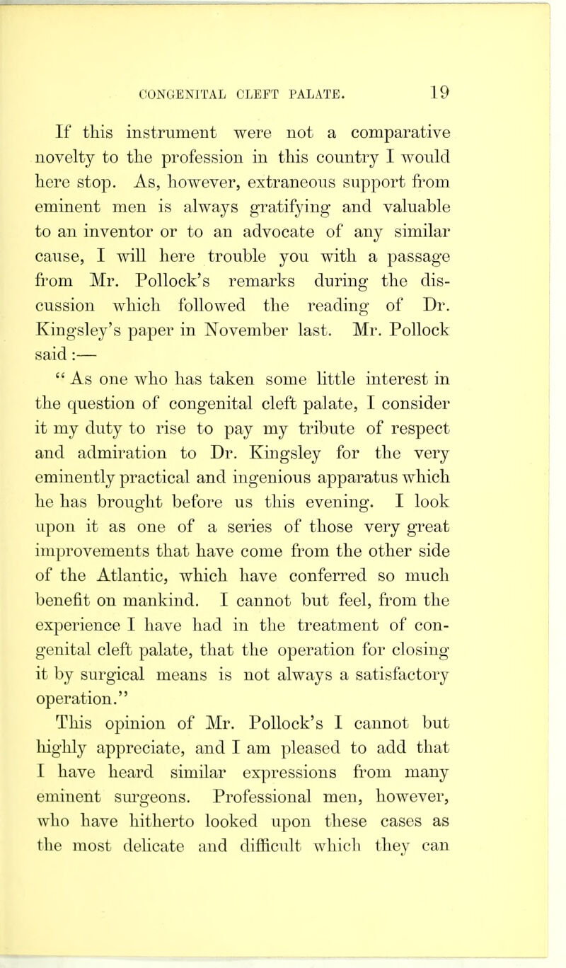 If this instrument were not a comparative novelty to the profession in this country I would here stop. As, however, extraneous support from eminent men is always gratifying and valuable to an inventor or to an advocate of any similar cause, I will here trouble you with a passage from Mr. Pollock's remarks during the dis- cussion which followed the reading of Dr. Kingsley's paper in November last. Mr. Pollock said:—  As one who has taken some little interest in the question of congenital cleft palate, I consider it my duty to rise to pay my tribute of respect and admiration to Dr. Kingsley for the very eminently practical and ingenious apparatus which he has brought before us this evening. I look upon it as one of a series of those very great improvements that have come from the other side of the Atlantic, which have conferred so much benefit on mankind. I cannot but feel, from the experience I have had in the treatment of con- genital cleft palate, that the operation for closing- it by surgical means is not always a satisfactory operation. This opinion of Mr. Pollock's I cannot but highly appreciate, and I am pleased to add that I have heard similar expressions from many eminent surgeons. Professional men, however, who have hitherto looked upon these cases as the most delicate and difficult which they can