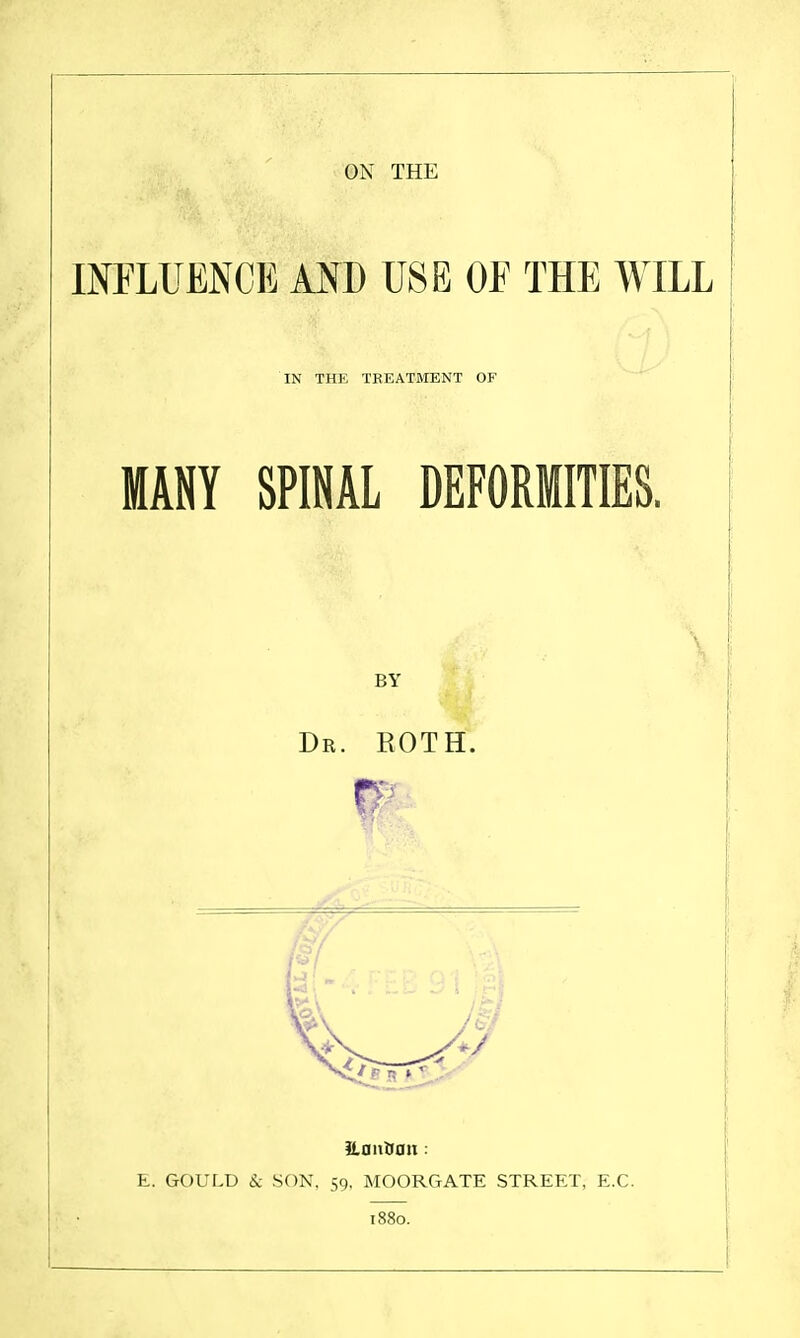 ON THE INFLUENCE AND USE OF THE WILL IN THE TREATMENT OF MANY SPINAL DEFORMITIES. \ BY Dr. roth. JLDnttan : E. GOULD Sc SON, 59, MOORGATE STREET, E.G. 1880.