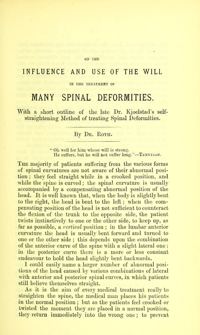 INFLUENCE AND USE OF THE WILL IN THE TEEATMENT OF MANY SPINAL DEFORMITIES. With a short outline of the late Dr. Kjoelstad's self- straighteniiig Method of treating Spinal Deformities. By Dr. Roth.  oil well for him whose will is strong. He suffers, but he will not suffer long.—Tennyson. The majority of patients suil'ering from the various forms of spinal curvatures are not aware of their abnormal posi- tion ; they feel straight while in a crooked position, and while the spine is curved; the spinal curvature is usually accompanied by a compensating abnormal position of the head. It is well known that, when the body is slightly bent to the right, the head is bent to the left; when the com- pensating position of the head is not sufficient to counteract the flexion of the trunk to the opposite side, the patient twists instinctively to one or the other side, to keep up, as far as possible, a vertical position ; in the lumbar anterior curvature the head is usually bent forward and turned to one or the other side ; this depends upon the combination of the anterior curve of the spine with a slight lateral one ; in the posterior curve there is a more or less constant endeavour to hold the head slightly bent backwards. I could easily name a larger number of abnormal posi- tions of the head caused by various combinations of lateral with anterior and posterior spinal curves, in which patients still believe themselves straight. As it is the aim of every medical treatment really to straighten the spine, the medical man places his patients in the normal position; but as the patients feel crooked or twisted the moment they are placed in a normal position, they return immediately into the wrong one; to prevent