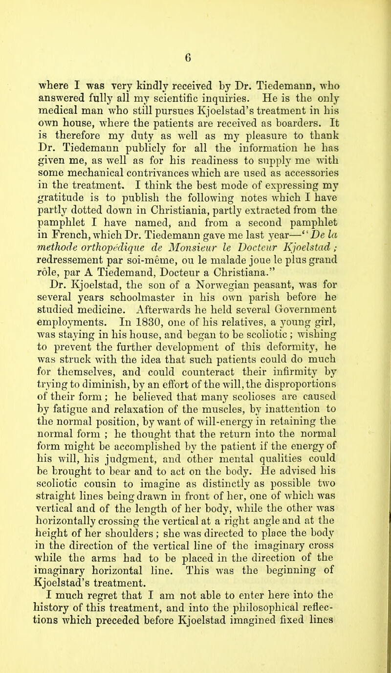 where I was very kindly received by Dr. Tiedemaun, who answered fully all my scientific inquiries. He is the only medical man who still pursues Kjoelstad's treatment in his own house, where the patients are received as boarders. It is therefore my duty as well as my pleasure to thank Dr. Tiedemaun publicly for all the information he has given me, as well as for his readiness to supply me with some mechanical contrivances which are used as accessories in the treatment. I think the best mode of expressing my gratitude is to publish the following notes which I have partly dotted down in Christiania, partly extracted from the pamphlet I have named, and from a second pamphlet in French, which Dr. Tiedemaun gave me last year— Dc la methode orthopcdiqne de Monsieur le Doctcur Kjnelstad; redressement par soi-meme, ou le malade joue le plus grand role, par A Tiedemand, Docteur a Christiana. Dr. Kjoelstad, the son of a Norwegian peasant, was for several years schoolmaster in his own parish before he studied medicine. Afterwards he held several Government employments. In 1880, one of his relatives, a young girl, was staying in his house, and began to be scoliotic ; wishing to prevent the further development of this deformity, he was struck with the idea that such patients could do much for themselves, and could counteract their infirmity by trying to diminish, by an eftbrt of the will, the disproportions of their form ; he believed that many scolioses are caused by fatigue and relaxation of the muscles, by inattention to the normal position, by want of will-energy in retaining the normal form ; he thought that the return into the normal form might be accomplished by the patient if the energy of his will, his judgment, and other mental qualities could be brought to bear and to act on the body. He advised his scoliotic cousin to imagine as distinctly as possible two straight lines being drawn in front of her, one of M'hich was vertical and of the length of her body, while the other was horizontally crossing the vertical at a right angle and at the height of her shoulders ; she w'as directed to place the body in the direction of the vertical line of the imaginary cross while the arms had to be placed in the direction of the imaginary horizontal line. This was the beginning of Kjoelstad's treatment. I much regret that I am not able to enter here into the history of this treatment, and into the philosophical reflec- tions which preceded before Kjoelstad imagined fixed lines