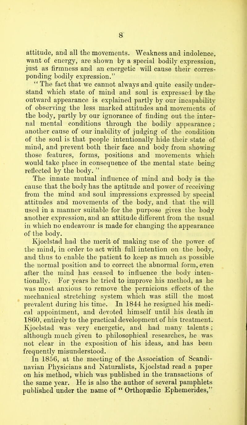 8~ attitude, and all the movements. Weakness and indolence, want of energy, are shown by a special bodily expression, just as firmness and an energetic will cause their corres- ponding bodily expression.  The fact that we cannot always and quite easily under- stand which state of mind and soul is expressed by the outward appearance is explained partly by our incapability of ohserving the less marked attitudes and movements of the body, partly hy our ignorance of finding out the inter- nal mental conditions through the bodily appearance; another cause of onv inability of judging of the condition of the soul is that people intentionally hide their state of mind, and prevent both their face and body from showing those features, forms, positions and movements which would take place in consequence of the mental state being reflected by the body.  The innate mutual influence of mind and body is the cause that the body has the aptitude and power of receiving from the mind and soul impressions expressed by special attitudes and movements of the body, and that the will used in a manner suitable for the purpose gives the body another expression, and an attitude difterent from the usual in which no endeavour is made for changing the appearance of the body. Kjoelstad had the merit of making use of the power of the mind, in order to act with full intention on the body, and thus to enable the patient to keep as much as possible the normal position and to correct the abnormal form, even after the mind has ceased to influence the body inten- tionally. For years he tried to improve his method, as he was most anxious to remove the pernicious eftects of the mechanical stretching system which was still the most prevalent during his time. In 1844 he resigned his medi- cal appointment, and devoted himself until his death in 1860, entirely to the practical development of his treatment. Kjoelstad was very energetic, and had many talents ; although much given to philosophical researches, he was not clear in the exposition of his ideas, and has been frequently misunderstood. In 1856, at the meeting of the Association of Scandi- navian Physicians and Naturalists, Kjoelstad read a paper on his method, which was published in the transactions of the same year. He is also the author of several pamphlets published under the name of  Orthopasdic Ephemerides,