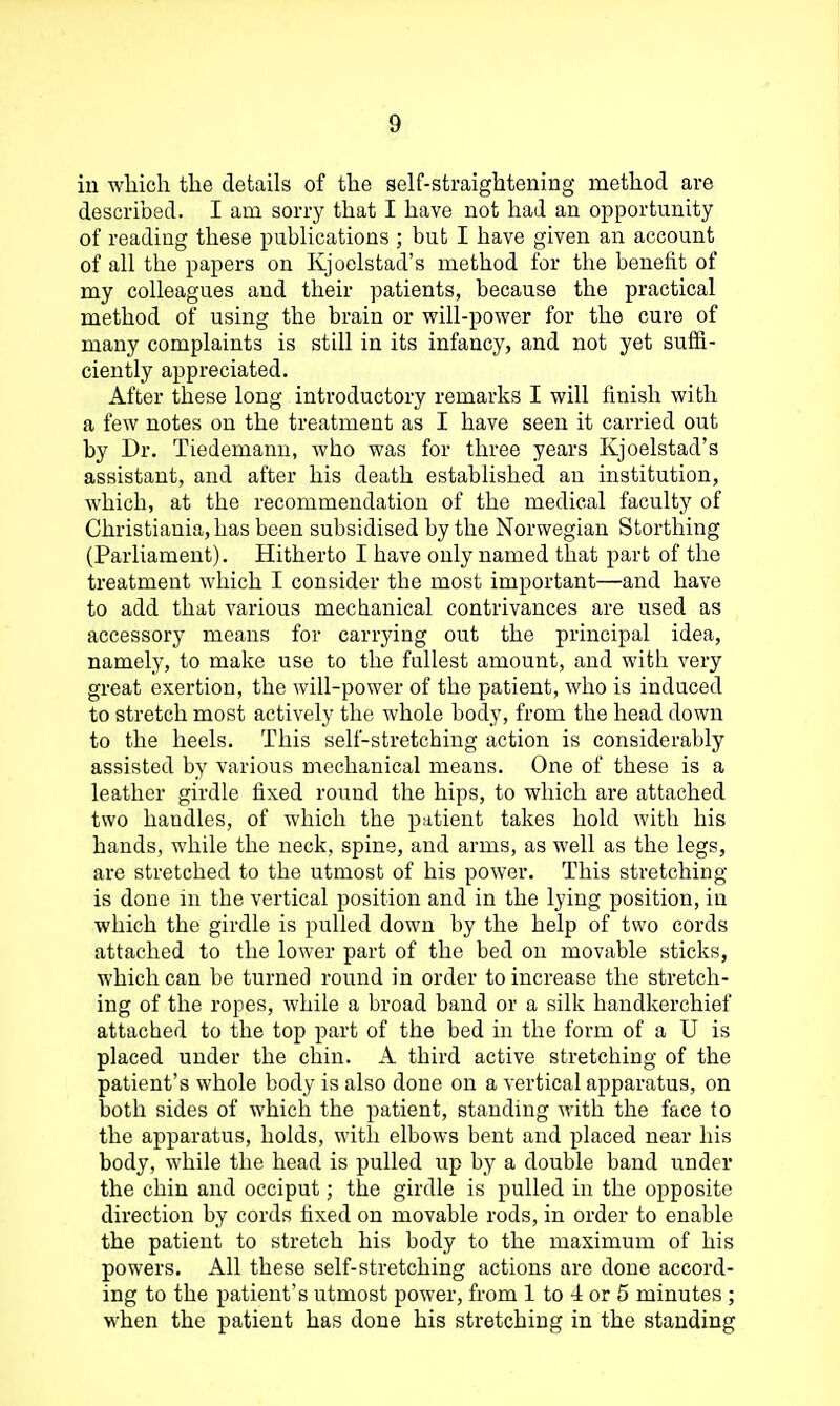 in wliich the details of the self-straightening method are described. I am sorry that I have not had an opportunity of reading these publications ; but I have given an account of all the papers on Kjoelstad's method for the benefit of my colleagues and their patients, because the practical method of using the brain or will-power for the cure of many complaints is still in its infancy, and not yet suffi- ciently appreciated. After these long introductory remarks I will finish with a few notes on the treatment as I have seen it carried out by Dr. Tiedemanu, who was for three years Kjoelstad's assistant, and after his death established an institution, which, at the recommendation of the medical faculty of Christiauia,has been subsidised by the Norwegian Storthing (Parliament). Hitherto I have only named that part of the treatment which I consider the most important—and have to add that various mechanical contrivances are used as accessory means for carrying out the principal idea, namely, to make use to the fullest amount, and with very great exertion, the will-power of the patient, who is induced to stretch most actively the whole body, from the head down to the heels. This self-stretching action is considerably assisted by various mechanical means. One of these is a leather girdle fixed round the hips, to which are attached two handles, of which the patient takes hold with his hands, while the neck, spine, and arms, as well as the legs, are stretched to the utmost of his power. This stretching- is done in the vertical position and in the lying position, in which the girdle is pulled down by the help of two cords attached to the lower part of the bed on movable sticks, which can be turned round in order to increase the stretch- ing of the ropes, while a broad band or a silk handkerchief attached to the top part of the bed in the form of a U is placed under the chin. A third active stretching of the patient's whole body is also done on a vertical apparatus, on both sides of which the patient, standing with the face to the apparatus, holds, with elbows bent and placed near his body, while the head is pulled up by a double band under the chin and occiput; the girdle is pulled in the opposite direction by cords fixed on movable rods, in order to enable the patient to stretch his body to the maximum of his powers. All these self-stretching actions are done accord- ing to the patient's utmost power, from 1 to 4 or 5 minutes ; when the patient has done his stretching in the standing