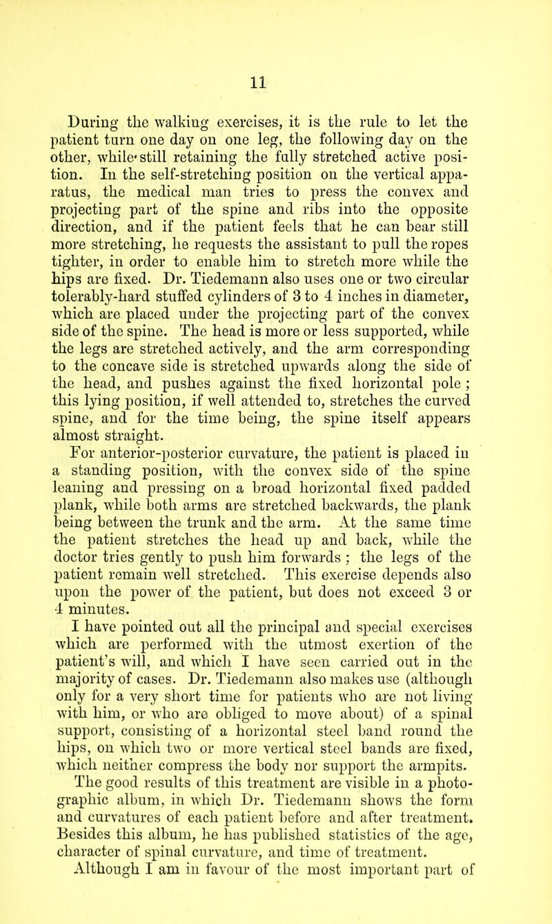 During the walkiug exercises, it is tlie rule to let the patient turn one day on one leg, the following day on the other, while-still retaining the fully stretched active posi- tion. In the self-stretching position on the vertical appa- ratus, the medical man tries to press the convex and projecting part of the spine and ribs into the opposite direction, and if the patient feels that he can bear still more stretching, he requests the assistant to pull the ropes tighter, in order to enable him to stretch more while the hips are fixed. Dr. Tiedemaun also uses one or two circular tolerably-hard stuffed cylinders of 3 to 4 inches in diameter, which are placed under the projecting part of the convex side of the spine. The head is more or less supported, while the legs are stretched actively, and the arm corresponding to the concave side is stretched upwards along the side of the head, and pushes against the fixed horizontal pole; this lying position, if well attended to, stretches the curved spine, and for the time being, the spine itself appears almost straight. For anterior-posterior curvature, the patient is placed in a standing position, with the convex side of the spine leaning and pressing on a broad horizontal fixed padded plank, while both arms are stretched backwards, the plank being between the trunk and the arm. At the same time the patient stretches the head up and back, while the doctor tries gently to push him forwards ; the legs of the patient remain well stretched. This exercise depends also upon the power of the patient, but does not exceed 3 or 4 minutes. I have pointed out all the principal and special exercises which are performed with the utmost exertion of the patient's will, and which I have seen carried out in the majority of cases. Dr. Tiedemann also makes use (although only for a very short time for patients who are not living with him, or who are obliged to move about) of a spinal support, consisting of a horizontal steel band round the hips, on which two or more vertical steel bands are fixed, which neither compress the body nor support the armpits. The good results of this treatment are visible in a photo- graphic album, in which Dr. Tiedemann shows the form and curvatures of each patient before and after treatment. Besides this album, he has published statistics of the age, character of spinal curvature, and time of treatment. Although I am in favour of the most important part of