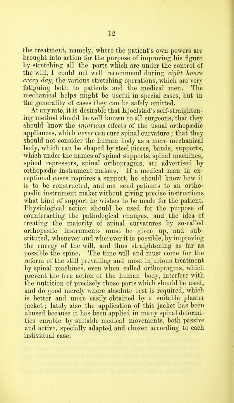 the treatment, namely, where the patient's own powers are brought into action for the purpose of improving his figure by stretching all the parts which are under the control of the will, I could not well recommend during ei(jht hours every day, the various stretching operations, which are very fatiguing both to patients and the medical men. The mechanical helps might be useful in special cases, but in the generality of cases they can be safely omitted. At anyrate, it is desirable that Kjoelstad's self-straighten- ing method should be well known to all surgeons, that they should know the injurious effects of the usual orthopaedic appliances, which never can cure spinal curvature ; that they should not consider the human body as a mere mechanical body, which can be shaped by steel pieces, bands, supports, which under the names of spinal supports, spinal machines, spinal repressors, spinal orthopragms, are advertised by orthopfedic instrument makers. If a medical man in ex- ceptional cases requires a support, he should know how it is to be constructed, and not send patients to an ortho- pedic instrument maker without giving precise instructions what kind of support he wishes to be made for the patient. Physiological action should be used for the purpose of counteracting the pathological changes, and the idea of treating the majority of spinal curvatures by so-called orthopiedic instruments must be given up, and sub- stituted, whenever and wherever it is possible, by improving the energy of the will, and thus straightening as far as possible the spine. The time will and must come for the reform of the still prevailing and most injurious treatment by spinal machines, even when called orthopragms, which prevent the free action of the human body, interfere with the nutrition of precisely those parts which should be used, and do good merely where absolute rest is required, which is better and more easily obtained by a suitable plaster jacket; lately also the application of this jacket has been abused because it has been applied in many spinal deformi- ties curable by suitable medical movements, both passive and active, specially adapted and chosen according to each individual case.