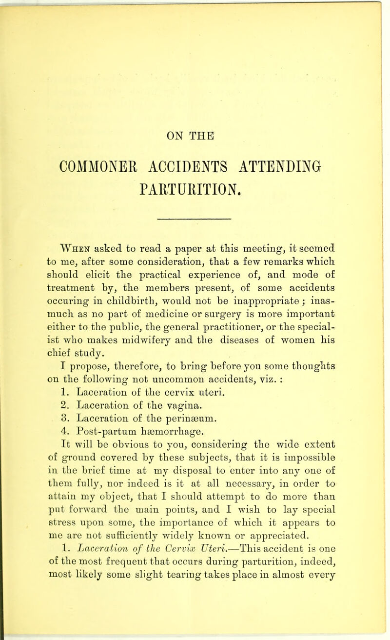 ON THE COMMONER ACCIDENTS ATTENDING PARTURITION. When asked to read a paper at this meeting, it seemed to me, after some consideration, that a few remarks which should elicit the practical experience of, and mode of treatment by, the members present, of some accidents occuring in childbirth, would not be inappropriate ; inas- much as no part of medicine or surgery is more important either to the public, the general practitioner, or the special- ist who makes midwifery and the diseases of women his chief study. I propose, therefore, to bring before you some thoughts on the following not uncommon accidents, viz. : 1. Laceration of the cervix uteri. 2. Laceration of the vagina. 3. Laceration of the perinaeum. 4. Post-partum haemorrhage. It will be obvious to you, considering the wide extent of ground covered by these subjects, that it is impossible in the brief time at my disposal to enter into any one of them fully, nor indeed is it at all necessary, in order to attain my object, that I should attempt to do more than put forward the main points, and I wish to lay special stress upon some, the importance of which it appears to me are not sufficiently wTidely known or appreciated. 1. Laceration of the Cervix Uteri.—This accident is one of the most frequent that occurs during parturition, indeed, most likely some slight tearing takes place in almost every