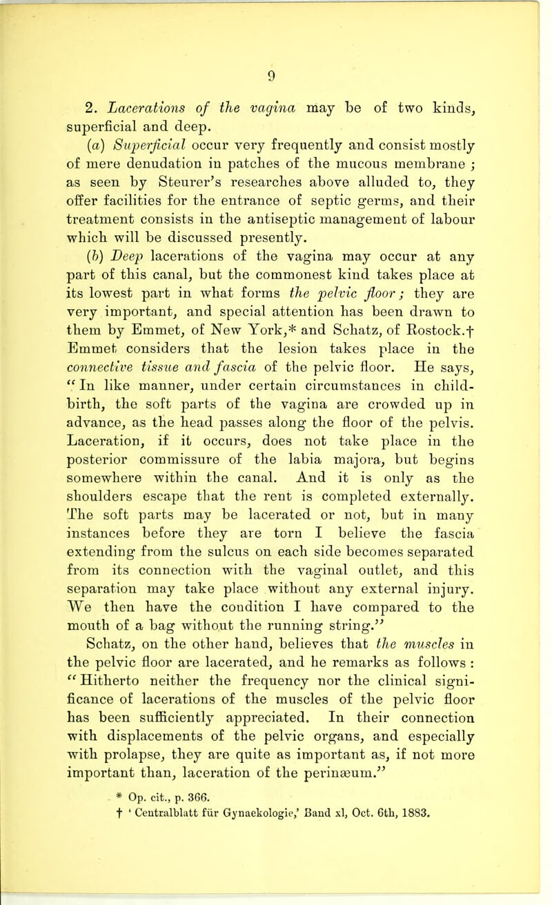 2. Lacerations of the vagina may be of two kinds, superficial and deep. (a) Superficial occur very frequently and consist mostly of mere denudation in patches of the mucous membrane ; as seen by Steurer's researches above alluded to, they offer facilities for the entrance of septic germs, and their treatment consists in the antiseptic management of labour which will be discussed presently. (b) Deep lacerations of the vagina may occur at any part of this canal, but the commonest kind takes place at its lowest part in what forms the pelvic floor; they are very important, and special attention has been drawn to them by Emmet, of New York,* and Schatz, of Rostock.f Emmet considers that the lesion takes place in the connective tissue and fascia of the pelvic floor. He says,  In like manner, under certain circumstances in child- birth, the soft parts of the vagina are crowded up in advance, as the head passes along the floor of the pelvis. Laceration, if it occurs, does not take place in the posterior commissure of the labia majora, but begins somewhere within the canal. And it is only as the shoulders escape that the rent is completed externally. The soft parts may be lacerated or not, but in many instances before they are torn I believe the fascia extending from the sulcus on each side becomes separated from its connection with the vaginal outlet, and this separation may take place without any external injury. We then have the condition I have compared to the mouth of a bag without the running string. Schatz, on the other hand, believes that the muscles in the pelvic floor are lacerated, and he remarks as follows :  Hitherto neither the frequency nor the clinical signi- ficance of lacerations of the muscles of the pelvic floor has been sufficiently appreciated. In their connection with displacements of the pelvic organs, and especially with prolapse, they are quite as important as, if not more important than, laceration of the perinaeum. * Op. cit., p. 366. t ' Centtalblatt fur Gynaekologk',' Baud si, Oct, 6th, 1883.