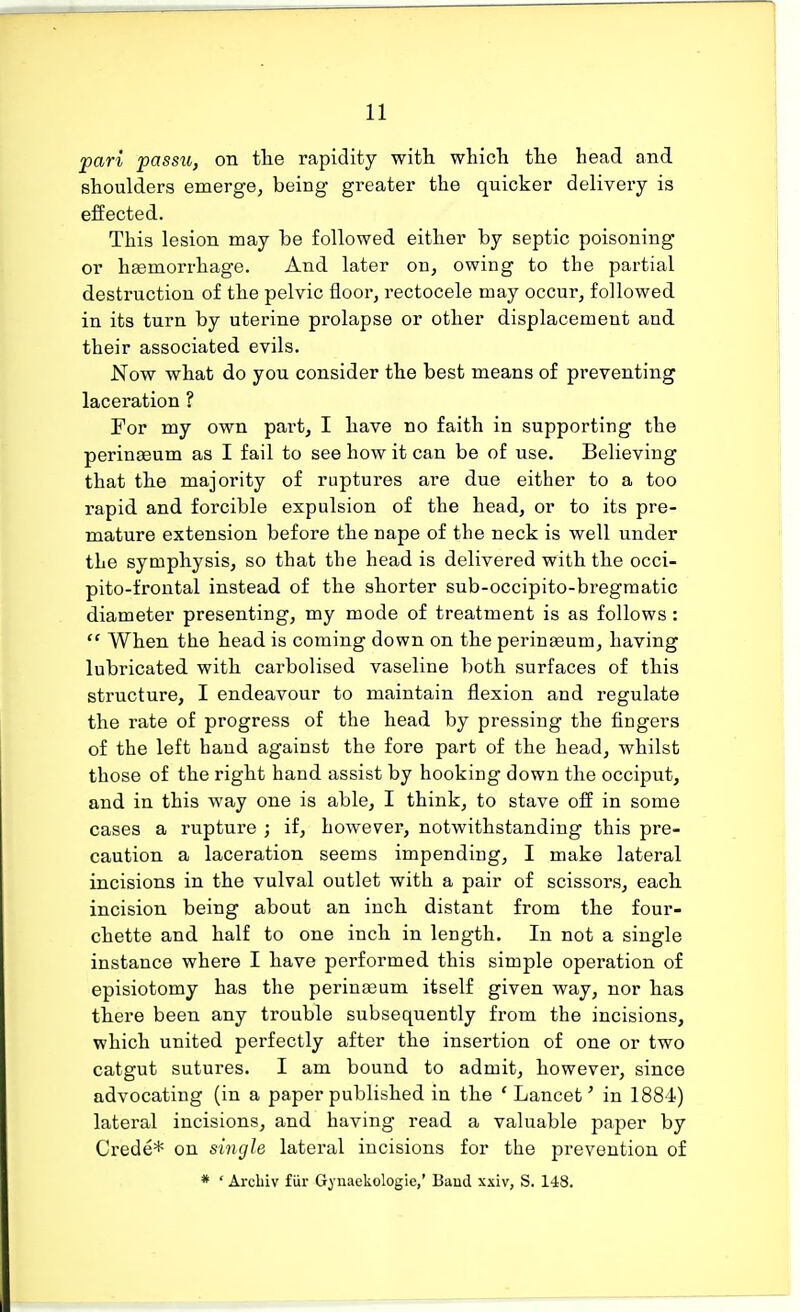 pari passu, on the rapidity with which the head and shoulders emerge, being greater the quicker delivery is effected. This lesion may be followed either by septic poisoning or haemorrhage. And later on, owing to the partial destruction of the pelvic floor, rectocele may occur, followed in its turn by uterine prolapse or other displacement and their associated evils. Now what do you consider the best means of preventing laceration ? For my own part, I have no faith in supporting the perinseum as I fail to see how it can be of use. Believing that the majority of ruptures are due either to a too rapid and forcible expulsion of the head, or to its pre- mature extension before the nape of the neck is well under the symphysis, so that the head is delivered with the occi- pitofrontal instead of the shorter sub-occipito-bregmatic diameter presenting, my mode of treatment is as follows:  When the head is coming down on the perinseuin, having lubricated with carbolised vaseline both surfaces of this structure, I endeavour to maintain flexion and regulate the rate of progress of the head by pressing the fingers of the left hand against the fore part of the head, whilst those of the right hand assist by hooking down the occiput, and in this way one is able, I think, to stave off in some cases a rupture ; if, however, notwithstanding this pre- caution a laceration seems impending, I make lateral incisions in the vulval outlet with a pair of scissors, each incision being about an inch distant from the four- chette and half to one inch in length. In not a single instance where I have performed this simple operation of episiotomy has the perinasum itself given way, nor has there been any trouble subsequently from the incisions, which united perfectly after the insertion of one or two catgut sutures. I am bound to admit, however, since advocating (in a paper published in the ' Lancet' in 1884) lateral incisions, and having read a valuable paper by Crede* on single lateral incisions for the prevention of