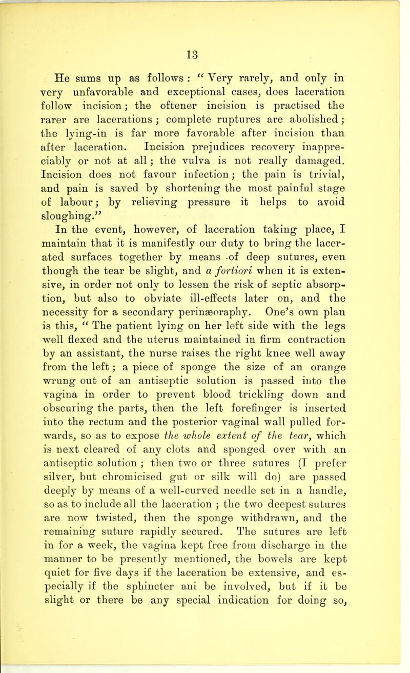 He sums up as follows :  Very rarely, and only in very unfavorable and exceptional cases, does laceration follow incision; the oftener incision is practised the rarer are lacerations ; complete ruptures are abolished; the lying-in is far more favorable after incision than after laceration. Incision prejudices recovery inappre- ciably or not at all; the vulva is not really damaged. Incision does not favour infection; the pain is trivial, and pain is saved by shortening the most painful stage of labour; by relieving pressure it helps to avoid sloughing. In the event, however, of laceration taking place, I maintain that it is manifestly our duty to bring the lacer- ated surfaces together by means -of deep sutures, even though the tear be slight, and a fortiori when it is exten- sive, in order not only to lessen the risk of septic absorp- tion, but also to obviate ill-effects later on, and the necessity for a secondary perinaeoraphy. One's own plan is this,  The patient lying on her left side with the legs well flexed and the uterus maintained in firm contraction by an assistant, the nurse raises the right knee well away from the left; a piece of sponge the size of an orange wrung out of an antiseptic solution is passed into the vagina in order to prevent blood trickling down and obscuring the parts, then the left forefinger is inserted into the rectum and the posterior vaginal wall pulled for- wards, so as to expose the whole extent of the tear, which is next cleared of any clots and sponged over with an antiseptic solution ; then two or three sutures (I prefer silver, but chromicised gut or silk will do) are passed deeply by means of a well-curved needle set in a handle, so as to include all the laceration ; the two deepest sutures are now twisted, then the sponge withdrawn, and the remaining suture rapidly secured. The sutures are left in for a week, the vagina kept free from discharge in the manner to be presently mentioned, the bowels are kept quiet for five days if the laceration be extensive, and es- pecially if the sphincter ani be involved, but if it be slight or there be any special indication for doing so,
