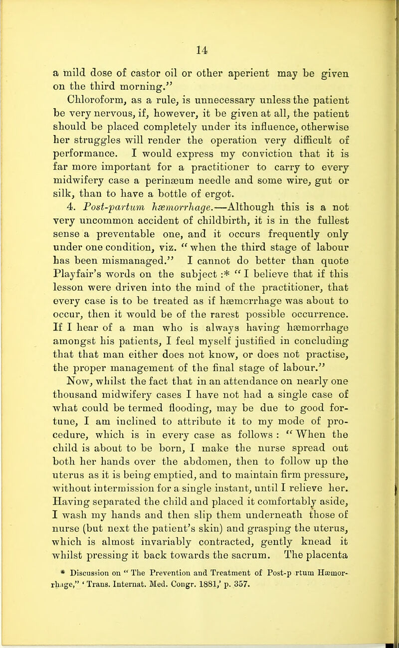 a mild dose of castor oil or other aperient may be given on the third morning. Chloroform, as a rule, is unnecessary unless the patient be very nervous, if, however, it be given at all, the patient should be placed completely under its influence, otherwise her struggles will render the operation very difficult of performance. I would express my conviction that it is far more important for a practitioner to carry to every midwifery case a perinseum needle and some wire, gut or silk, than to have a bottle of ergot. 4. Post-partum haemorrhage.—Although this is a not very uncommon accident of childbirth, it is in the fullest sense a preventable one, and it occurs frequently only under one condition, viz. when the third stage of labour has been mismanaged. I cannot do better than quote Playfair's words on the subject :*  I believe that if this lesson were driven into the mind of the practitioner, that every case is to be treated as if htemcrrhage was about to occur, then it would be of the rarest possible occurrence. If I hear of a man who is always having haemorrhage amongst his patients, I feel myself justified in concluding that that man either does not know, or does not practise, the proper management of the final stage of labour. Now, whilst the fact that in an attendance on nearly one thousand midwifery cases I have not had a single case of what could be termed flooding, may be due to good for- tune, I am inclined to attribute it to my mode of pro- cedure, which is in every case as follows :  When the child is about to be born, I make the nurse spread out both her hands over the abdomen, then to follow up the uterus as it is being emptied, and to maintain firm pressure, without intermission for a single instant, until I relieve her. Having separated the child and placed it comfortably aside, I wash my hands and then slip them underneath those of nurse (but next the patient's skin) and grasping the uterus, which is almost invariably contracted, gently knead it whilst pressing it back towards the sacrum. The placenta * Discussion on  The Prevention and Treatment of Post-p rtum Haemor- rhage, ' Trans. Internat. Med. Congr. 1881/ p. 357.