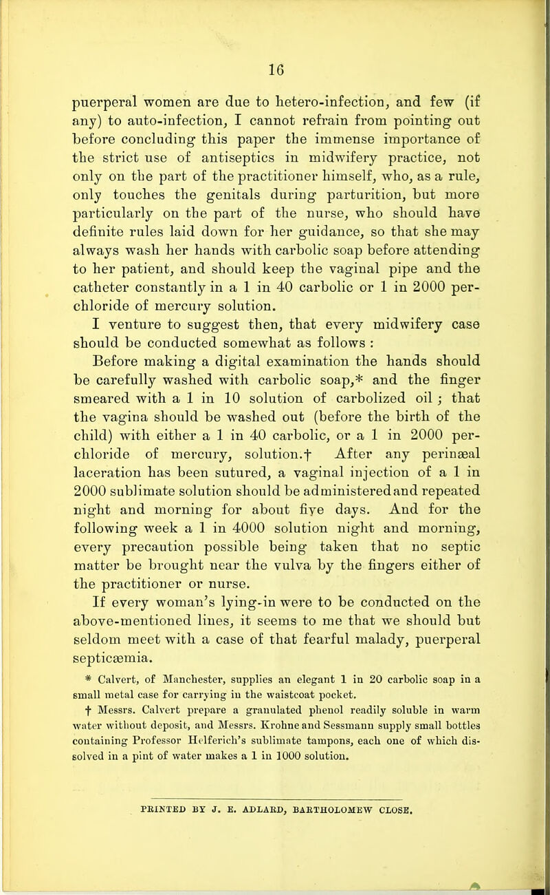 10 puerperal women are due to hetero-infection, and few (if any) to auto-infection, I cannot refrain from pointing out before concluding this paper the immense importance of the strict use of antiseptics in midwifery practice, not only on the part of the practitioner himself, who, as a rule, only touches the genitals during parturition, but more particularly on the part of the nurse, who should have definite rules laid down for her guidance, so that she may always wash her hands with carbolic soap before attending to her patient, and should keep the vaginal pipe and the catheter constantly in a 1 in 40 carbolic or 1 in 2000 per- chloride of mercury solution. I venture to suggest then, that every midwifery case should be conducted somewhat as follows : Before making a digital examination the hands should be carefully washed with carbolic soap,* and the finger smeared with a 1 in 10 solution of carbolized oil ; that the vagina should be washed out (before the birth of the child) with either a 1 in 40 carbolic, or a 1 in 2000 per- chloride of mercury, solution.f After any perinaeal laceration has been sutured, a vaginal injection of a 1 in 2000 sublimate solution should be ad ministered and repeated night and morning for about five days. And for the following week a 1 in 4000 solution night and morning, every precaution possible being taken that no septic matter be brought near the vulva by the fingers either of the practitioner or nurse. If every woman's lying-in were to be conducted on the above-mentioned lines, it seems to me that we should but seldom meet with a case of that fearful malady, puerperal septicaemia. * Calvert, of Manchester, supplies an elegant 1 in 20 carbolic soap in a small metal case for carrying in the waistcoat pocket. f Messrs. Calvert prepare a granulated phenol readily soluble in warm water without deposit, and Messrs. Krohne and Sessmann supply small bottles containing Professor Helferich's sublimate tampons, each one of which dis- solved in a pint of water makes a 1 in 1000 solution. PRINTED BY J. E. ADLARD, BARTHOLOMEW CLOSE.