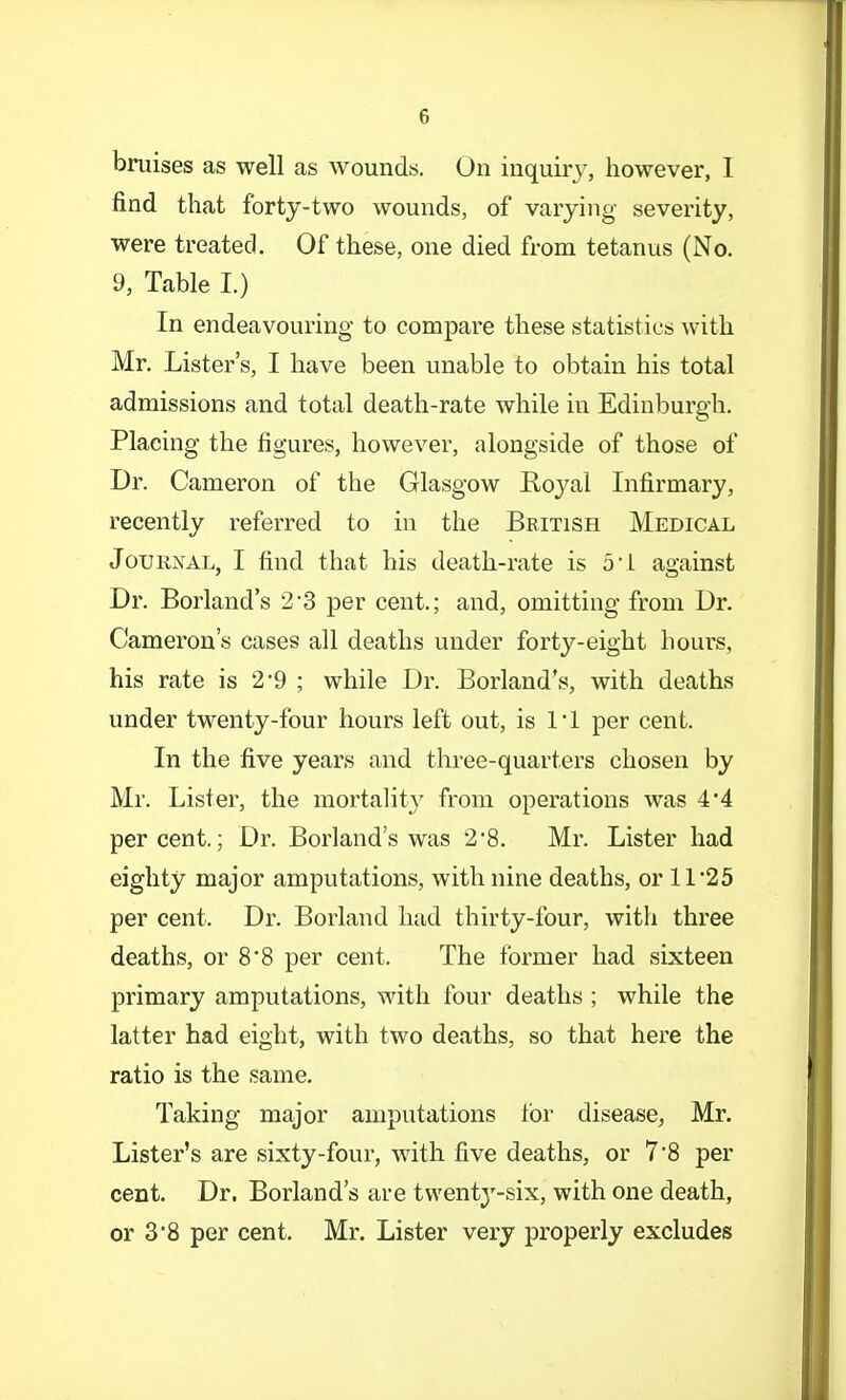 bruises as well as wounds. On inquiry, however, 1 find that forty-two wounds, of varying severity, were treated. Of these, one died from tetanus (No. 9, Table I.) In endeavouring to compare these statistics with Mr. Lister's, I have been unable to obtain his total admissions and total death-rate while in Edinburgh. Placing the figures, however, alongside of those of Dr. Cameron of the Glasgow Koyal Infirmary, recently referred to in the British Medical Journal, I find that his death-rate is 51 against Dr. Borland's 2-3 per cent.; and, omitting from Dr. Cameron's cases all deaths under forty-eight hours, his rate is 2*9 ; while Dr. Borland's, with deaths under twenty-four hours left out, is 11 per cent. In the five years and three-quarters chosen by Mr. Lister, the mortahty from operations was 4*4 percent.; Dr. Borland's was 2'8. Mr. Lister had eighty major amputations, with nine deaths, or 11'25 per cent. Dr. Borland had thirty-four, with three deaths, or 8*8 per cent. The former had sixteen primary amputations, with four deaths ; while the latter had eight, with two deaths, so that here the ratio is the same. Taking major amputations for disease, Mr. Lister's are sixty-four, with five deaths, or 7'8 per cent. Dr. Borland's are twenty-six, with one death, or 3*8 per cent. Mr. Lister very properly excludes