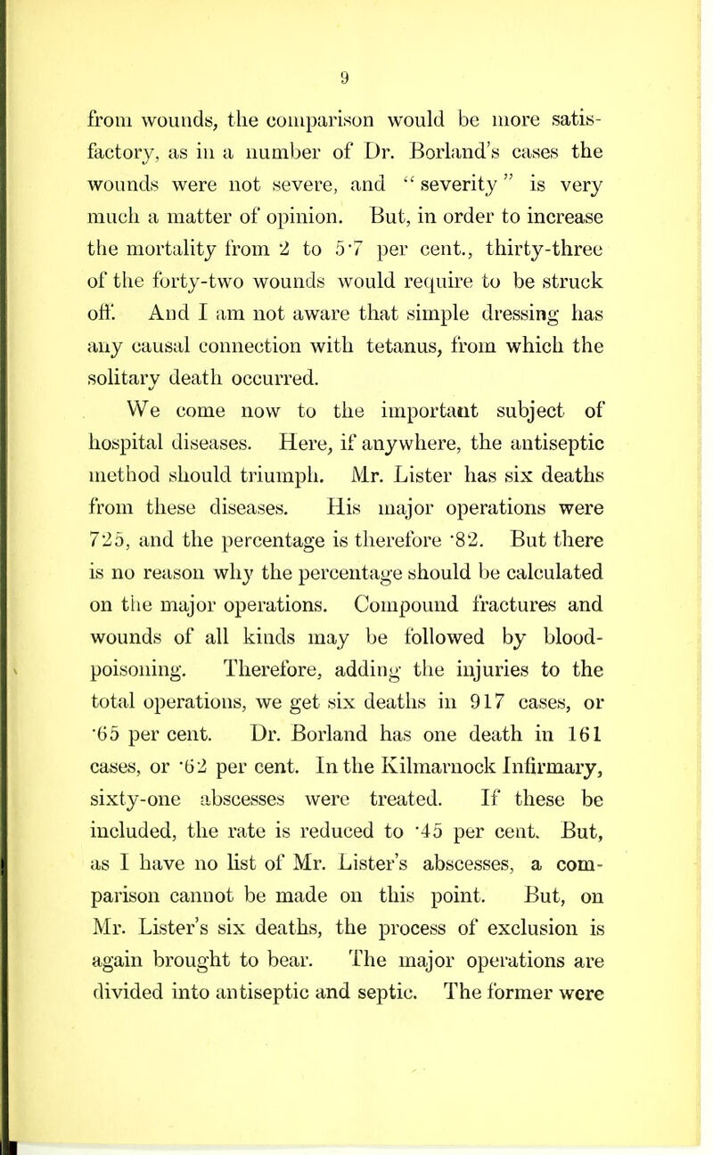 from wounds, the comparison would be more satis- factory, as in a number of Dr. Borland's cases the wounds were not severe, and severity is very much a matter of opinion. But, in order to increase the mortality from 2 to 57 per cent., thirty-three of the forty-two wounds would require to be struck off. And I am not aware that simple dressing has any causal connection with tetanus, from which the solitary death occurred. We come now to the important subject of hospital diseases. Here, if anywhere, the antiseptic method should triumph. Mr. Lister has six deaths from these diseases. His major operations were 725, and the percentage is therefore 82. But there is no reason why the percentage should be calculated on the major operations. Compound fractures and wounds of all kinds may be followed by blood- poisoning. Therefore, adding the injuries to the total operations, we get six deaths in 917 cases, or 65 per cent. Dr. Borland has one death in 161 cases, or '62 per cent. In the Kilmarnock Infirmary, sixty-one abscesses were treated. If these be included, the rate is reduced to '45 per cent. But, as 1 have no list of Mr. Lister's abscesses, a com- parison cannot be made on this point. But, on Mr. Lister's six deaths, the process of exclusion is again brought to bear. The major operations are divided into antiseptic and septic. The former were