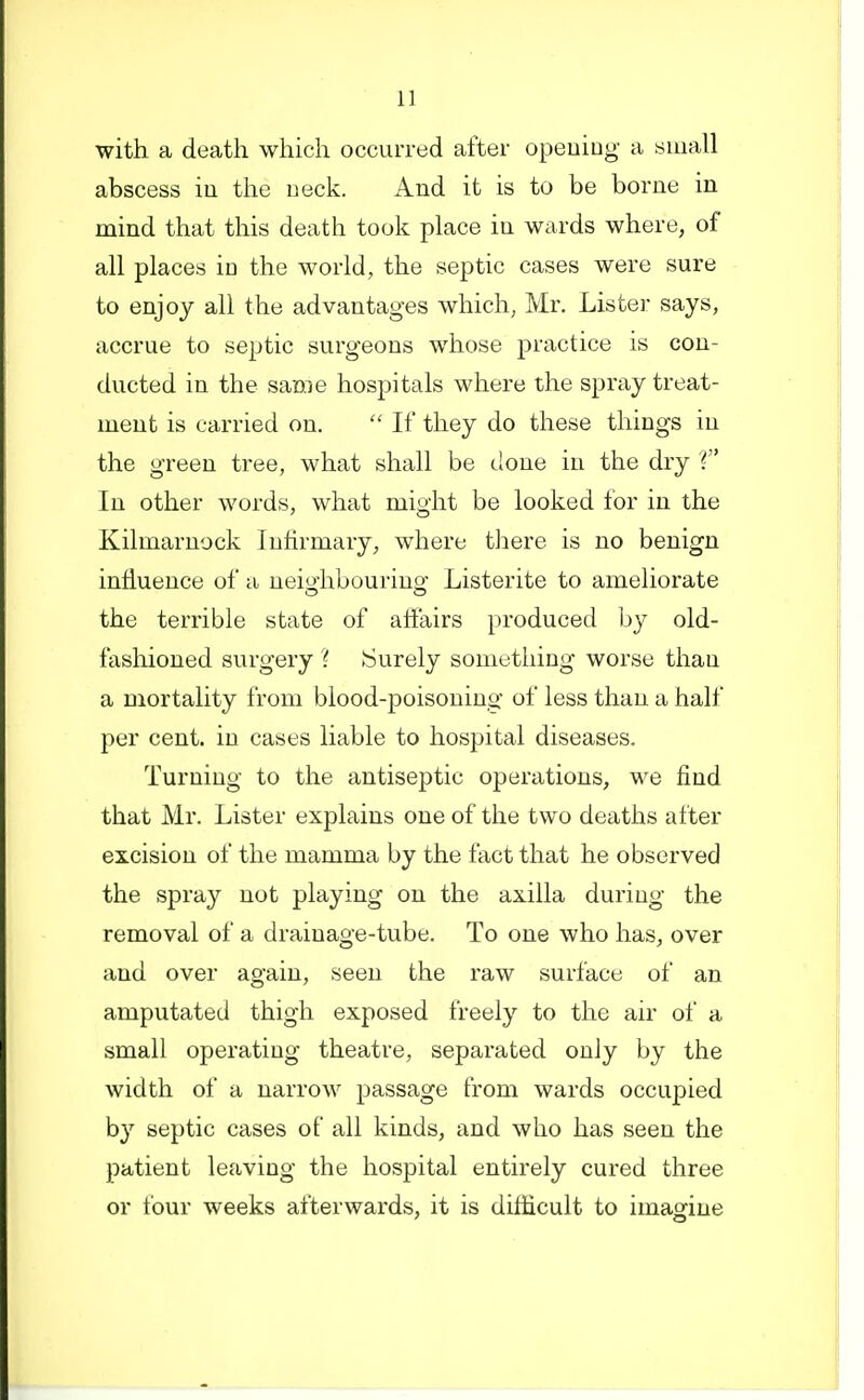 with a death which occurred after opeuing a small abscess iu the neck. And it is to be borne in mind that this death took place in wards where, of all places io the world, the septic cases were sure to enjoy all the advantages which, Mr. Lister says, accrue to septic surgeons whose practice is con- ducted in the same hospitals where the spray treat- ment is carried on. If they do these things in the green tree, what shall be done in the dry V' In other words, what might be looked for in the Kilmarnock Infirmary, where there is no benign influence of a neio^hbourino- Listerite to ameliorate the terrible state of affairs produced by old- fashioned surgery ? tSurely something worse than a mortality from blood-poisoning of less than a half per cent, iu cases liable to hospital diseases. Turning to the antiseptic operations, we find that Mr. Lister explains one of the two deaths alter excision of the mamma by the fact that he observed the spray not playing on the axilla during the removal of a drainage-tube. To one who has, over and over again, seen the raw surface of an amputated thigh exposed freely to the air of a small operating theatre, separated only by the width of a narrow passage from wards occupied by septic cases of all kinds, and who has seen the patient leaving the hospital entirely cured three or four weeks afterwards, it is diflicult to imagine