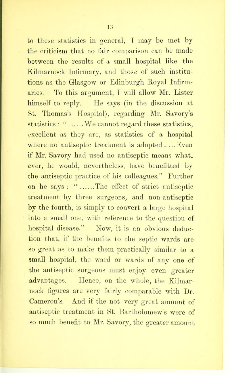 to these statistics in general, [ may be met by the ciiticism that no fair comparison can be made between the results of a small hospital like the Kilmarnock Infirmary, and those of such institu- tions as the Glasgow or Edinburgh Royal Infirm- aries. To this argument, I will allow Mr. Lister himself to reply. He says (in the discussion at St. Thomas's Hospital), regarding Mr. Savory's statistics :  We cannot regard these statistics, excellent as they are, as statistics of a hospital where no antiseptic treatment is adopted Even if Mr. Savory had used no antiseptic means what, ever, he would, nevertheless, have benefitted by the antiseptic practice of his colleagues. Further on he says :  The effect of strict antiseptic treatment by three surgeons, and non-antiseptic by the fourth, is simply to convert a large hosj^ital into a small one, with reference to the question of hospital disease. Now, it is an obvious deduc- tion that, if the benefits to the septic wards are so great as to make them practically similar to a small hospital, the ward or wards of any one of the antiseptic surgeons must enjoy even greater advantages. Hence, on the whole, the Kilmar- nock figures are very fairly comparable with Dr. Cameron's. And if the not very great amount of antiseptic treatment in St. Bartholomew's were of so nmch benefit to Mr. Savory, the greater amount