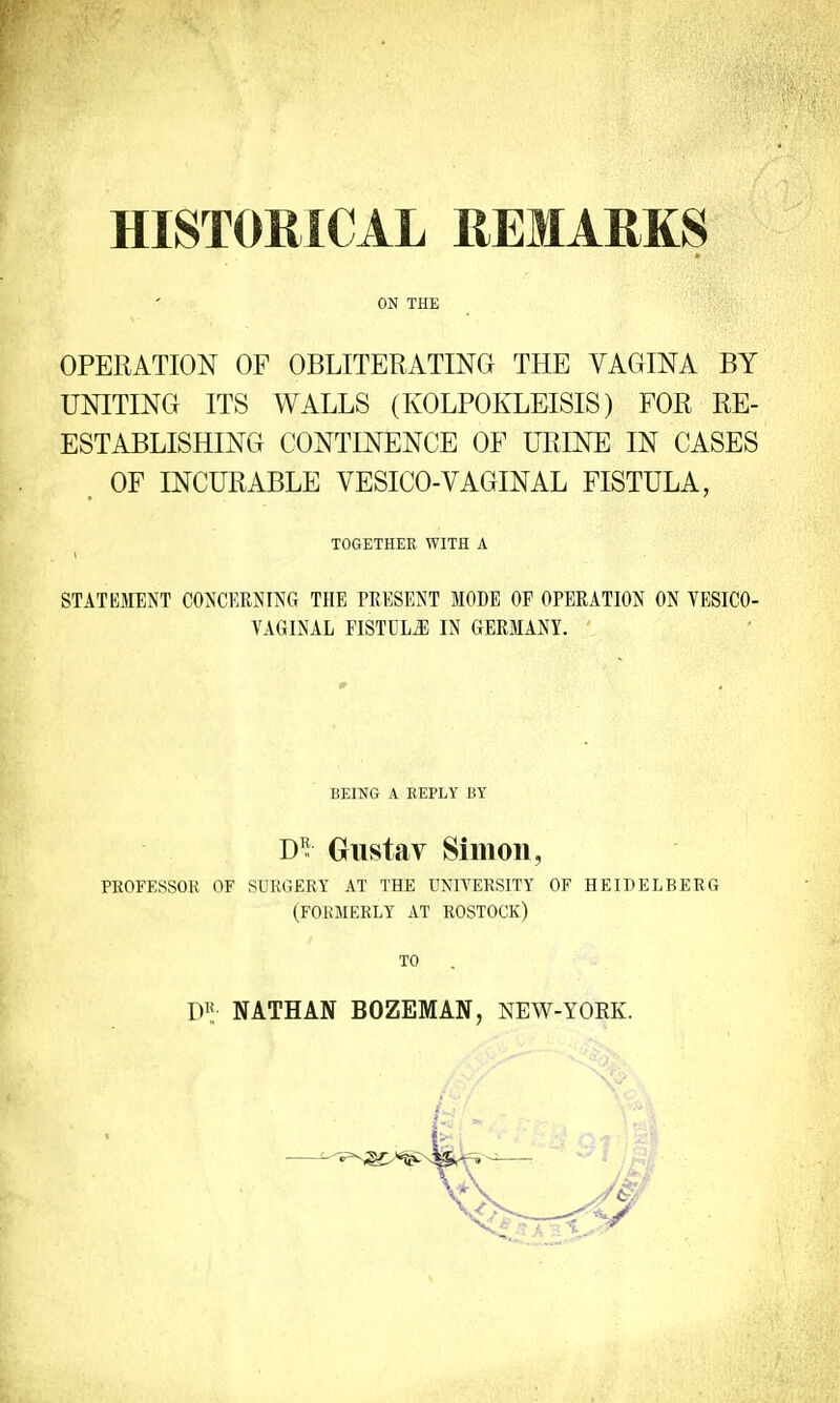 HISTORICAL REMARKS ON THE OPERATION OF OBLITERATING THE VAGINA BY UNITING ITS WALLS (KOLPOKLEISIS) FOR RE- ESTABLISHING CONTINENCE OF URINE IN CASES OF INCURABLE VESICO-VAGINAL FISTULA, TOGETHER WITH A STATEMENT CONCERNING THE PRESENT MODE OF OPERATION ON VESICO- VAGINAL FISTULA IN GERMANY. BEING A REPLY BY D£ Gustay Simon, PROFESSOR OF SURGERY AT THE UNIVERSITY OF HEIDELBERG (FORMERLY AT ROSTOCK) TO NATHAN BOZEMAN, NEW-YORK.