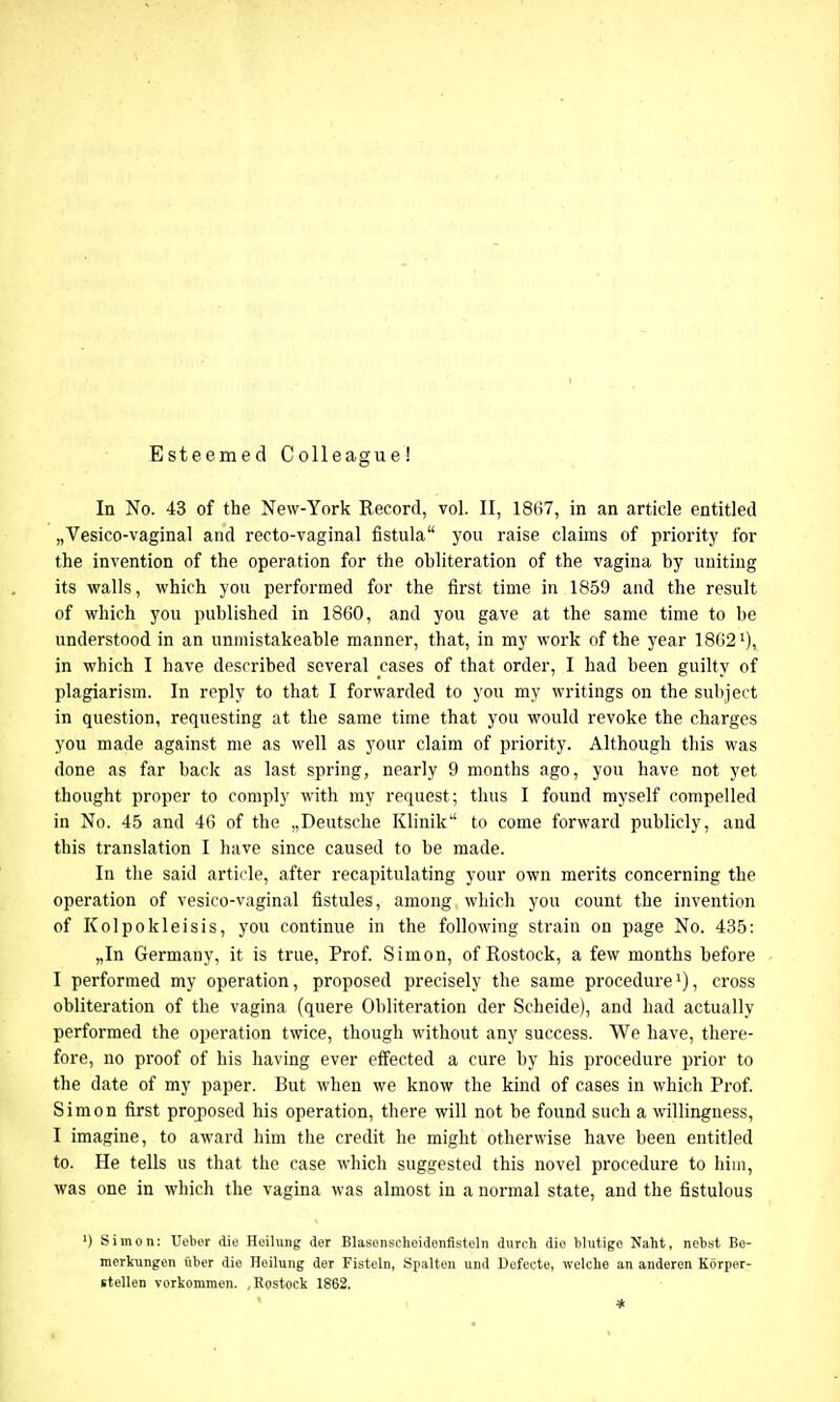 Esteemed Colleague! In No. 43 of the New-York Record, vol. II, 1867, in an article entitled „Vesico-vaginal and recto-vaginal fistula you raise claims of priority for the invention of the operation for the obliteration of the vagina by uniting its walls, which you performed for the first time in 1859 and the result of which you published in 1860, and you gave at the same time to be understood in an unniistakeable manner, that, in my work of the year 1862x), in which I have described several cases of that order, I had been guilty of plagiarism. In reply to that I forwarded to you my writings on the subject in question, requesting at the same time that you would revoke the charges you made against me as well as your claim of priority. Although this was done as far back as last spring, nearly 9 months ago, you have not yet thought proper to comply with my request; thus I found myself compelled in No. 45 and 46 of the „Deutsche Klinik to come forward publicly, and this translation I have since caused to be made. In the said article, after recapitulating your own merits concerning the operation of vesico-vaginal fistules, among which you count the invention of Kolpokleisis, you continue in the following strain on page No. 435: „In Germany, it is true, Prof. Simon, of Rostock, a few months before I performed my operation, proposed precisely the same procedure1), cross obliteration of the vagina (quere Obliteration der Scheide), and had actually performed the operation twice, though without any success. We have, there- fore, no proof of his having ever effected a cure by his procedure prior to the date of my paper. But when we know the kind of cases in which Prof. Simon first proposed his operation, there will not be found such a willingness, I imagine, to award him the credit he might otherwise have been entitled to. He tells us that the case which suggested this novel procedure to him, was one in which the vagina was almost in a normal state, and the fistulous ') Simon: Ueber die Hoilung der Blasonscheidonfisteln durch die blutige Naht, nebst Be- merkungen fiber die Heilung der Fisteln, Spalten und Defecte, welclie an anderen Korper- itellen vorkommen. .Rostock 1862.