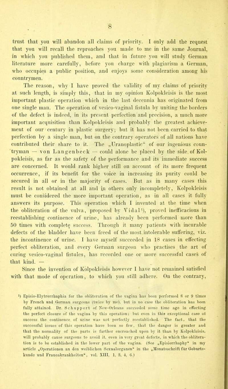 trust that you will abandon all claims of priority. I only add the request that you will recall the reproaches you made to me in the same Journal, in which you published them, and that in future you will study German literature more carefully, before you charge with plagiarism a German, who occupies a public position, and enjoys some consideration among his countrymen. The reason, why I have proved the validity of my claims of priority at such length, is simply this, that in my opinion Kolpokleisis is the most important plastic operation which in the last decennia has originated from one single man. The operation of vesico-vaginal fistula by uniting the borders of the defect is indeed, in its present perfection and precision, a much more important acquisition than Kolpokleisis and probably the greatest achieve- ment of our century in plastic surgery; but it has not been carried to that perfection by a single man, but on the contrary operators of all nations have contributed their share to it. The ,,Uranoplastic of our ingenious coun- tryman — von Langenbeck — could alone be placed by the side of Kol- pokleisis, as far as the safety of the performance and its immediate success are concerned. It would rank higher still on account of its more frequent occurrence, if its benefit for the voice in increasing its purity could be secured in all or in the majority of cases. But as in many cases this result is not obtained at all and hi others only incompletely, Kolpokleisis must be considered the more important operation, as in all cases it fully answers its purpose. This operation which I invented at the time when the obliteration of the vulva, proposed by Vidal1), proved inefficacious in reestablishing continence of urine, has already been performed more than 50 times with complete success. Through it many patients with incurable defect s of the bladder have been freed of the most-intolerable suffering, viz. the incontinence of urine. I have myself succeeded in 18 cases in effecting perfect obliteration, and every German surgeon who practises the art of curing vesico-vaginal fistules, has recorded one or more successful cases of that kind. — Since the invention of Kolpokleisis however I have not remained satisfied with that mode of operation, to which you still adhere. On the contrary, U Episio-Elytrorrhaphia for the obliteration of the vagina lias been performed 8 or 9 times by French and German surgeons (twice by me), but in no case the obliteration has been fully attained. Dr. Sc hup pert of New-Orleans succeeded some time ago in effecting the perfect closure of the vagina by this operation; but even in this exceptional case ot success the continence of urine was not perfectly reestablished. The fact, that the successful issues of this operation have been so few, that the danger is greater and that the normality of the parts is farther encroached upon by it than by Kolpokleisis, will probably cause surgeons to avoid it, even in very great defects, in which the oblitera- tion is to be established in the lower part of the vagina. (See „Episiorrhaphyu in my article „Operationen an don weiblichen Sexualorganen in the „Monatsschrift fur Geburts- kunde und Frauenkrankheiten, vol. XIII, 1, 8, 4, 6.)