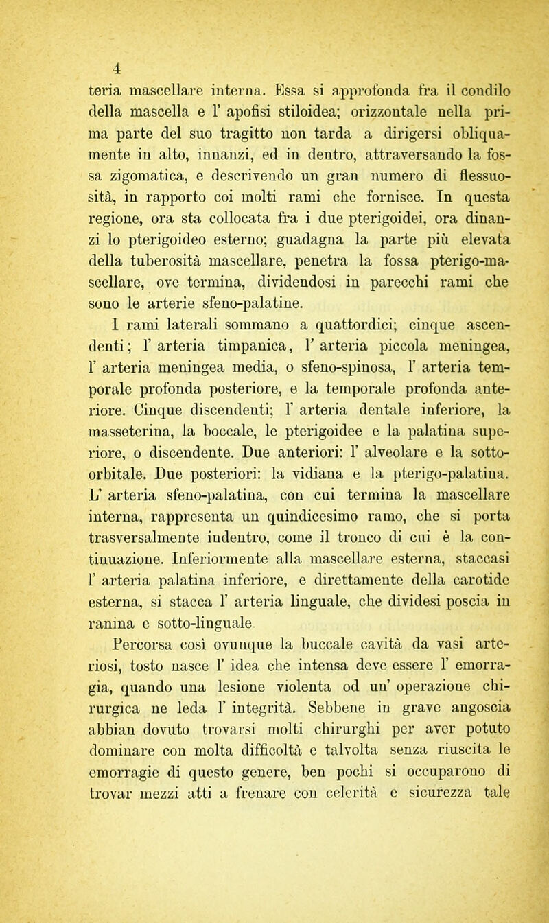teria mascellare iuteiua. Essa si approfonda ira il condilo della mascella e 1' apofisi stiloidea; orizzontale nella pri- ma parte del suo tragitto non tarda a dirigersi obliqua- mente in alto, innanzi, ed in dentro, attraversando la fos- sa zigomatica, e descrivendo un gran numero di flessuo- sità, in rapporto coi molti rami che fornisce. In questa regione, ora sta collocata fra i due pterigoidei, ora dinan- zi lo pterigoideo esterno; guadagna la parte più elevata della tuberosità mascellare, penetra la fossa pterigo-ma- sceliare, ove termina, dividendosi in parecchi rami che sono le arterie sfeno-palatine. 1 rami laterali sommano a quattordici; cinque ascen- denti ; r arteria timpanica, 1' arteria piccola meningea, r arteria meningea media, o sfeno-spinosa, 1' arteria tem- porale profonda posteriore, e la temporale profonda ante- liore. Cinque discendenti; 1' arteria dentale inferiore, la masseterina, la boccale, le pterigoidee e la palatina supe- riore, 0 discendente. Due anteriori: 1' alveolare e la sotto- oi'bitale. Due posteriori: la vidiana e la pterigo-palatina. L' arteria sfeno-palatina, con cui termina la mascellare interna, rappresenta un quindicesimo ramo, che si porta trasversalmente indentro, come il tronco di cui è la con- tinuazione. Inferiormente alla mascellare esterna, staccasi r arteria palatina inferiore, e direttamente della carotide esterna, si stacca 1' arteria linguale, che dividesi poscia in ranina e sotto-linguale. Percorsa così ovunque la buccale cavità da vasi arte- riosi, tosto nasce 1' idea che intensa deve essere 1' emorra- gia, quando una lesione violenta od un operazione chi- rurgica ne leda 1' integrità. Sebbene in grave angoscia abbian dovuto trovarsi molti chirurghi per aver potuto dominare con molta difficoltà e talvolta senza riuscita le emorragie di questo genere, ben pochi si occuparono di trovar mezzi atti a frenare con celerità e sicurezza tale