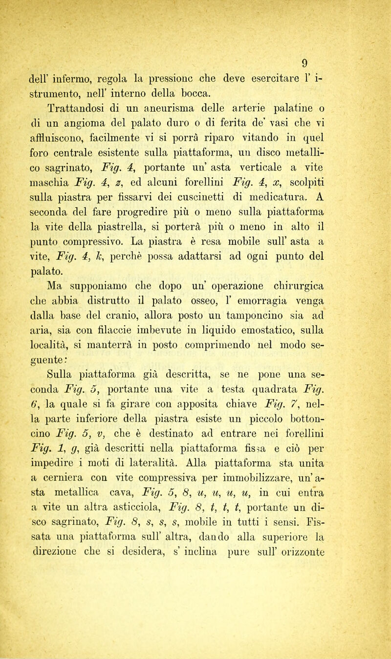 dell' infermo, regola la pressione che deve esercitare 1' i- strumento, nell' interno della bocca. Trattandosi di un aneurisma delle arterie palatine o di un angioma del palato duro o di ferita de' vasi che vi affluiscono, facilmente vi si porrà riparo vitando in quel foi'o centrale esistente sulla piattaforma, un disco metalli- co sagrinato, Fig. 4, portante un asta verticale a vite maschia Fig. 4, ^, ed alcuni forellini Fig. 4, x, scolpiti sulla piastra per fissarvi dei cuscinetti di medicatura. A seconda del fare progredire più o meno sulla piattaforma la vite della piastrella, si porterà più o meno in alto il punto compressivo. La piastra è resa mobile sull' asta a vite, Fig. 4, k, perchè possa adattarsi ad ogni punto del palato. Ma supponiamo che dopo un' operazione chirurgica che abbia distrutto il palato osseo, 1' emorragia venga dalla base del cranio, allora posto un tamponcino sia ad aria, sia con filacele imbevute in liquido emostatico, sulla località, si manterrà in posto comprimendo nel modo se- guente Sulla piattafoi-ma già descritta, se ne pone una se- conda Fig. 5, portante una vite a testa quadrata Fig. 6, la quale si fa girare con apposita chiave Fig. 7, nel- la parte inferiore della piastra esiste un piccolo botton- cino Fig. 5, V, che è destinato ad entrare nei forellini Fig. 1, g, già descritti nella piattaforma fis5a e ciò per impedire i moti di lateralità. Alla piattaforma sta unita a cerniera con vite compressiva per immobilizzare, un'a- sta metallica cava, Fig. 3, 8, u, u, u, u, in cui entra a vite un altra asticciola, Fig. 8, t, t, f, portante un di- sco sagrinato, Fig. 8, .s, s, s, mobile in tutti i sensi. Fis- sata una piattaforma sull' altra, dando alla superiore la direzione che si desidera, s' inulina pure sull' orizzonte
