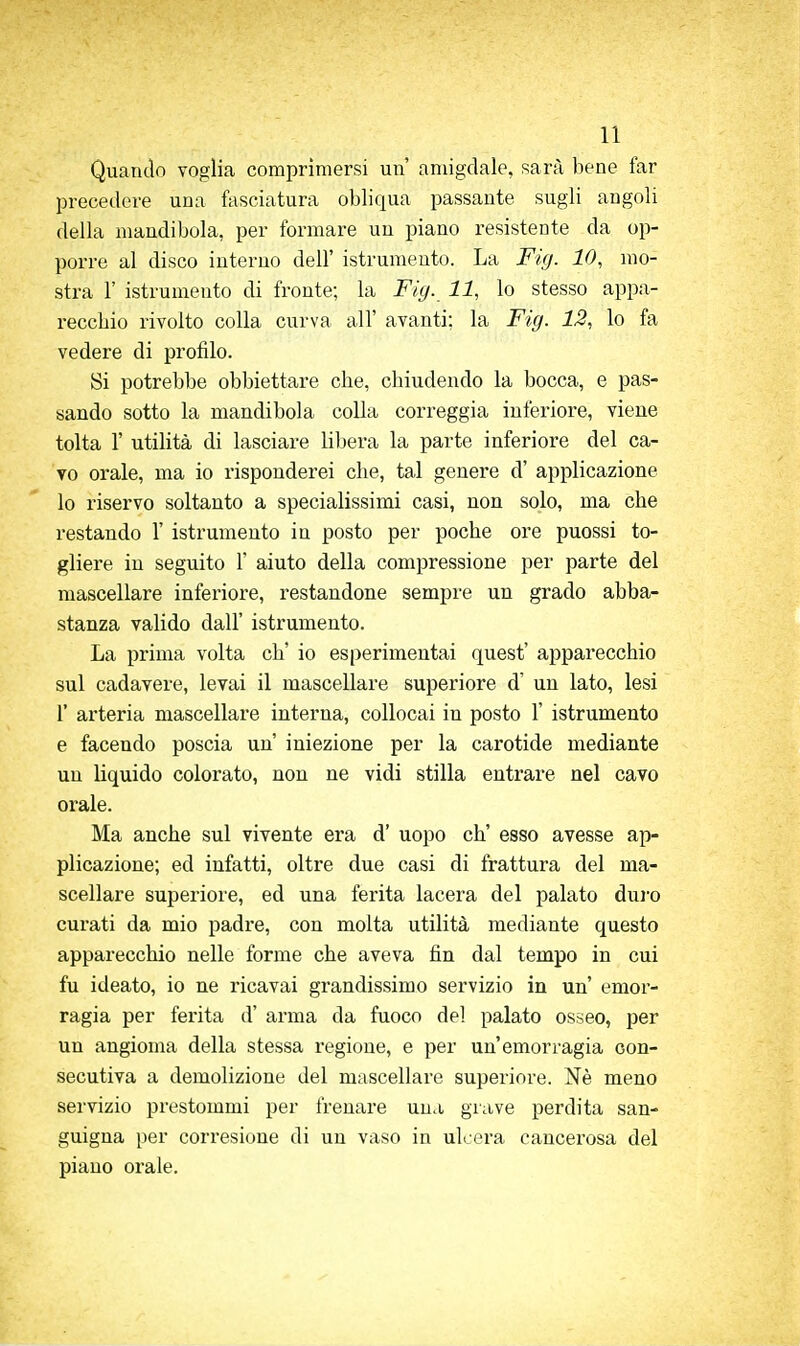 Quaiulo voglia comprìmersi un' amigdale, sarà bene far precedere una fasciatura obliqua passante sugli angoli della mandibola, per formare un piano resistente da op- porre al disco interno dell' istrumeuto. La Fig. 10, mo- stra r istrumeuto di fronte; la Fig. 11, lo stesso appa- recchio rivolto colla curva all' avanti; la Fig. 12, lo fa vedere di profilo. Si potrebbe obbiettare che, chiudendo la bocca, e pas- sando sotto la mandibola colla correggia inferiore, viene tolta r utilità di lasciare libera la parte inferiore del ca- vo orale, ma io risponderei che, tal genere d' applicazione lo riservo soltanto a specialissimi casi, non solo, ma che restando 1' istrumeuto in posto per poche ore puossi to- gliere in seguito 1' aiuto della compressione per parte del mascellare inferiore, restandone sempre un grado abba- stanza valido dall' istrumeuto. La prima volta eh' io esperimentai quest' apparecchio sul cadavere, levai il mascellare superiore d' un lato, lesi r arteria mascellare interna, collocai in posto 1' istrumeuto e facendo poscia un iniezione per la carotide mediante un liquido colorato, non ne vidi stilla entrare nel cavo orale. Ma anche sul vivente era d' uopo eh' esso avesse ap- plicazione; ed infatti, oltre due casi di frattura del ma- scellare superiore, ed una ferita lacera del palato duro cui'ati da mio padre, con molta utilità mediante questo apparecchio nelle forme che aveva fin dal tempo in cui fu ideato, io ne ricavai grandissimo servizio in un' emor- ragia per ferita d' arma da fuoco del palato osseo, per un angioma della stessa regione, e per un'emorragia con- secutiva a demolizione del mascellare superiore. Nè meno servizio pi'estommi per frenare una grave perdita san- guigna per corresione di un vaso in ulcera cancerosa del piano orale.