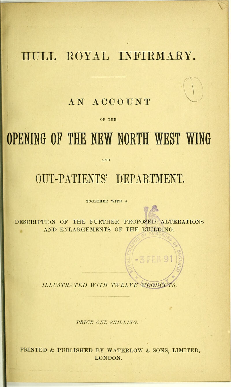 AN ACCOUNT OF THE OPENING OF THE NEW NORTH WEST WING AND OUT-PATIENTS' DEPARTMENT, TOGETHER WITH A DESCRIPTION OF THE FURTHER PROPOSED ALTERATIONS AND ENLARGEMENTS OF THE BUILDING. PRICE OXE SHILLING. PRINTED & PUBLISHED BY WATERLOW & SONS, LIMITED, LONDON.