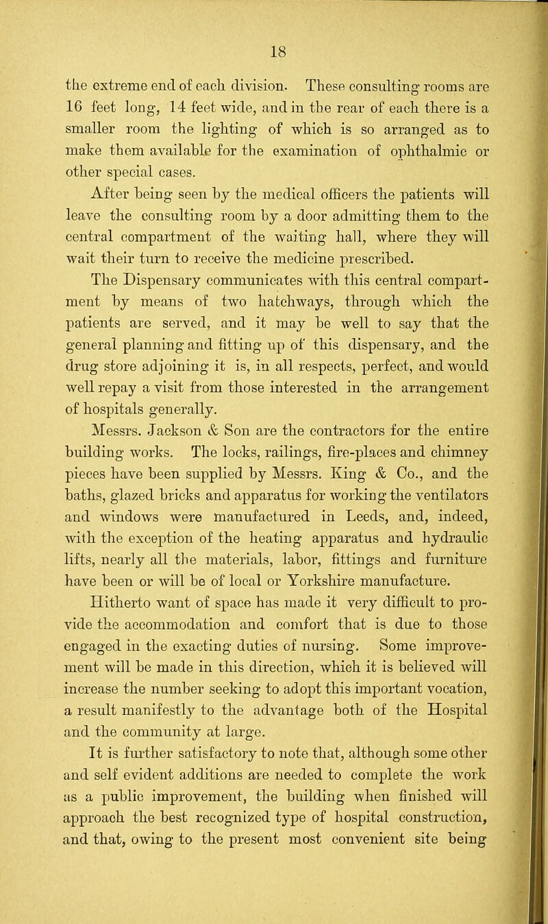 the extreme end of each division. These consulting rooms are 16 feet long, 14 feet wide, and in the rear of each there is a smaller room the lighting of which is so arranged as to make them available for the examination of ophthalmic or other special cases. After being seen by the medical officers the patients will leave the consulting room by a door admitting them to the central compartment of the waiting hall, where they will wait their turn to receive the medicine prescribed. The Dispensary communicates with this central compart- ment by means of two hatchways, through which the patients are served, and it may be well to say that the general planning and fitting up of this dispensary, and the drug store adjoining it is, in all respects, perfect, and would well repay a visit from those interested in the arrangement of hospitals generally. Messrs. Jackson & Son are the contractors for the entire building works. The locks, railings, fire-places and chimney pieces have been supplied by Messrs. King & Co., and the baths, glazed bricks and apparatus for working the ventilators and windows were manufactured in Leeds, and, indeed, with the exception of the heating apparatus and hydraulic lifts, nearly all the materials, labor, fittings and furniture have been or will be of local or Yorkshire manufacture. Hitherto want of space has made it very difficult to pro- vide the accommodation and comfort that is due to those engaged in the exacting duties of nursing. Some improve- ment will be made in this direction, which it is believed will increase the number seeking to adopt this important vocation, a result manifestly to the advantage both of the Hospital and the community at large. It is further satisfactory to note that, although some other and self evident additions are needed to complete the work as a public improvement, the building when finished will approach the best recognized type of hospital construction, and that, owing to the present most convenient site being