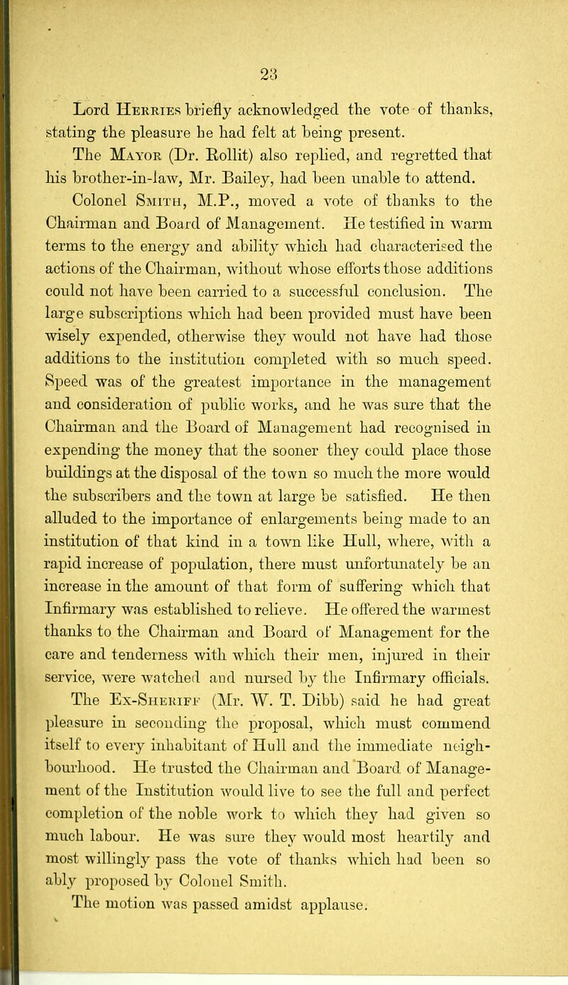 Lord Hermes briefly acknowledged the vote of thanks, stating the pleasure he had felt at being present. The Mayor (Dr. Eollit) also replied, and regretted that his brother-in-law, Mr. Bailey, had been unable to attend. Colonel Smith, M.P., moved a vote of thanks to the Chairman and Board of Management. He testified in warm terms to the energy and ability which had characterised the actions of the Chairman, without whose efforts those additions could not have been carried to a successful conclusion. The large subscriptions which had been provided must have been wisely expended, otherwise they would not have had those additions to the institution completed with so much speed. Speed was of the greatest importance in the management and consideration of public works, and he was sure that the Chairman and the Board of Management had recognised in expending the money that the sooner they could place those buildings at the disposal of the town so much the more would the subscribers and the town at large be satisfied. He then alluded to the importance of enlargements being made to an institution of that kind in a town like Hull, where, with a rapid increase of population, there must unfortunately be an increase in the amount of that form of suffering which that Infirmary was established to relieve. He offered the warmest thanks to the Chairman and Board of Management for the care and tenderness with which their men, injured in their service, were watched and nursed by the Infirmary officials. The Ex-Sheriff (Mr. W. T. Dibb) said he had great pleasure in seconding the proposal, which must commend itself to every inhabitant of Hull and the immediate neigh- bourhood. He trusted the Chairman and Board of Manage- ment of the Institution would live to see the full and perfect completion of the noble work to which they had given so much labour. He was sure they would most heartily and most willingly pass the vote of thanks which had been so ably proposed by Colonel Smith. The motion was passed amidst applause.