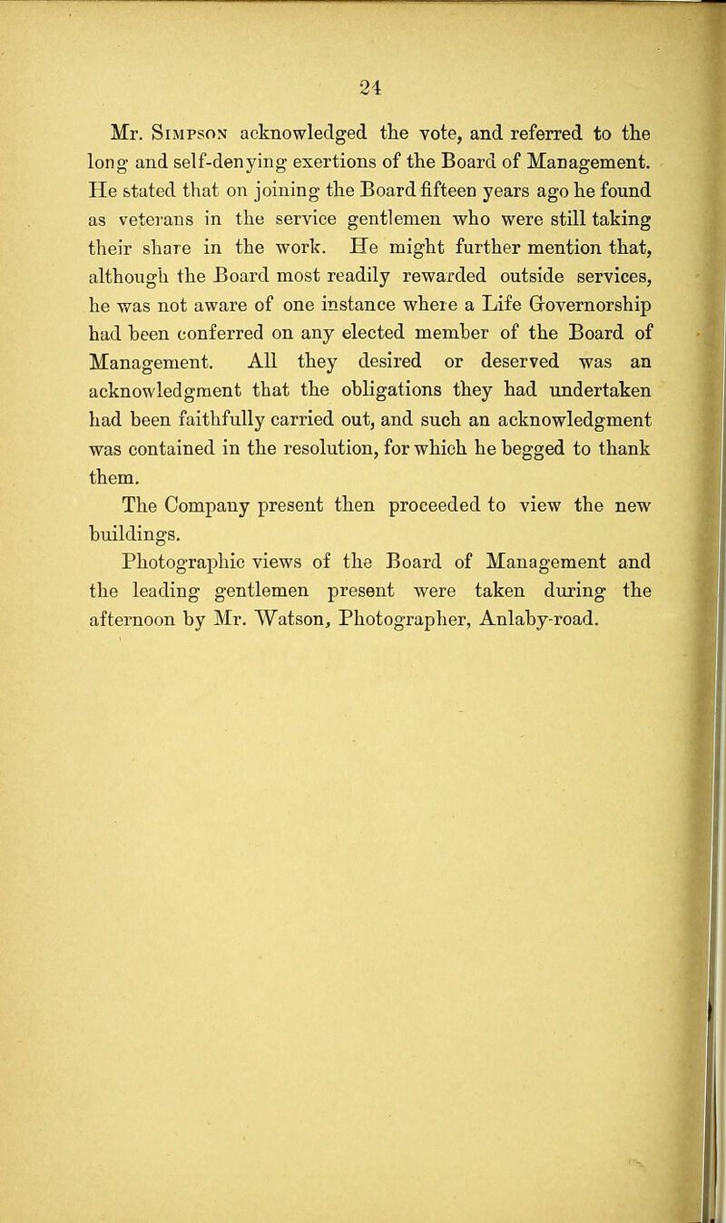 Mr. Simpson acknowledged the vote, and referred to the long- and self-denying exertions of the Board of Management. He stated that on joining the Board fifteen years ago he found as veterans in the service gentlemen who were still taking their share in the work. He might further mention that, although the Board most readily rewarded outside services, he was not aware of one instance where a Life Governorship had been conferred on any elected member of the Board of Management. All they desired or deserved was an acknowledgment that the obligations they had undertaken had been faithfully carried out, and such an acknowledgment was contained in the resolution, for which he begged to thank them. The Company present then proceeded to view the new buildings. Photographic views of the Board of Management and the leading gentlemen present were taken during the afternoon by Mr. Watson, Photographer, Anlaby-road.
