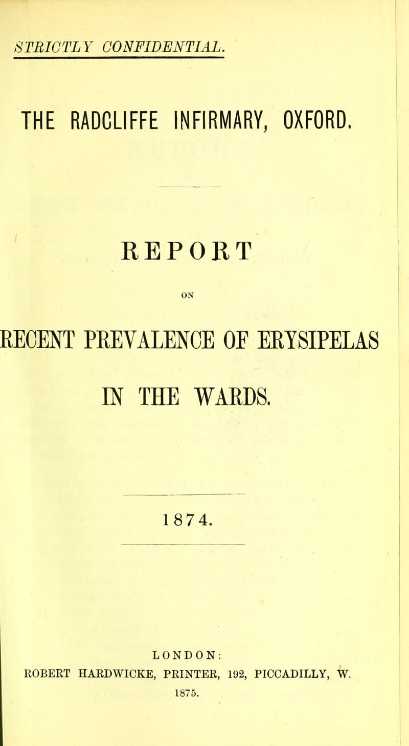 STBICTLY CONFIDENTIAL. THE RADCLIFFE INFIRMARY, OXFORD. ' REPORT ON RECENT PREVALENCE OF ERYSIPELAS m THE WARDS. 1874. LONDON: ROBERT HARDWICKE, PRINTER, 192, PICCADILLY, W. 1875.