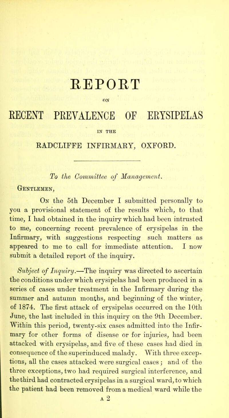 EEPORT ON EECENT PEEVALENCE OE ERYSIPELAS IN THE RADCLTFFE INFIRMARY, OXFORD. To the Committee of Management. Gentlemen, On the 5tli December I submitted pei'sonally to you a provisional statement of tlie results whicii, to that time, I had obtained in the inquiry which had been intrusted to me, concerning recent prevalence of erysipelas in the Infirmary, with suggestions respecting such matters as appeared to me to call for immediate attention. I now submit a detailed report of the inquiry. Subject of Inquiry.—The inquiry was directed to ascertain the conditions under which erysipelas had been produced in a series of cases under treatment in the Infirmary during the summer and autumn months^ and beginning of the winter, of 1874. The first attack of erysipelas occurred on the 10th June, the last included in this inquiry on the 9th December. Within this period, twenty-six cases admitted into the Infir- mary for other forms of disease or for injuries, had been attacked with erysipelas, and five of these cases had died in consequence of the superinduced malady. With three excep- tions, all the cases attacked were surgical cases; and of the three exceptions, two had required surgical interference, and the third had contracted erysipelas in a surgical ward, to which the patient had been removed from a medical ward while the A 2