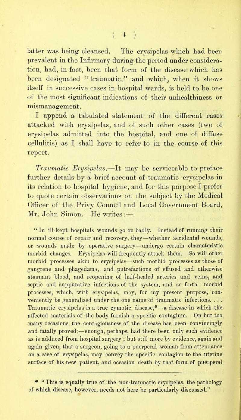 latter was being cleansed. The erysipelas which had been prevalent in the Infirmary during the period under considera- tion^ had, in fact, been that form of the disease which has been designated traumatic/' and which, when it shows itself in successive cases in hospital wards, is held to be one of the most significant indications of their unhealthiness or mismanagement. I append a tabulated statement of the different cases attacked with erysipelas, and of such other cases (two of erysipelas admitted into the hospital, and one of diff'use cellulitis) as I shall have to refer to in the course of this report. Traumatic Erysipelas.—It may be serviceable to preface further details by a brief account of traumatic erysipelas in its relation to hospital hygiene, and for this purpose I prefer to quote certain observations on the subject by the Medical Officer of the Privy Council and Local Government Board, Mr. John Simon. He writes :— In ill-kept hospitals wounds go on badly. Instead of running their normal course of repair and recover}', they—whether accidental wounds, or wounds made by operative surgery—undergo certain characteristic morbid changes. Erysipelas will frequently attack them. So will other morbid processes akin to erysipelas—such morbid processes as those of gangrene and phagedsena, and putrefactions of effused and otherwise stagnant blood, and reopening of half-healed arteries and veins, and septic and suppurative infections of the system, and so forth : morbid processes, which, with erysipelas, may, for my present purpose, con- veniently be generalized under the one name of traumatic infections. . . . Traumatic erysipelas is a true zymotic disease,*—a disease in which the affected materials of the body furnish a specific contagium. On but too many occasions the contagiousness of the disease has been convincingly and fatally proved;—enough, perhaps, had there been only such evidence as is adduced from hospital surgery ; but still more by evidence, again and again given, that a surgeon, going to a puerperal woman from attendance on a case of erysipelas, may convey the specific contagion to the uterine surface of hLs new patient, and occasion death by that form of puerperal * This is equally true of the non-traumatic erysipelas, the pathology of which disease, however, needs not here be particularly discussed.