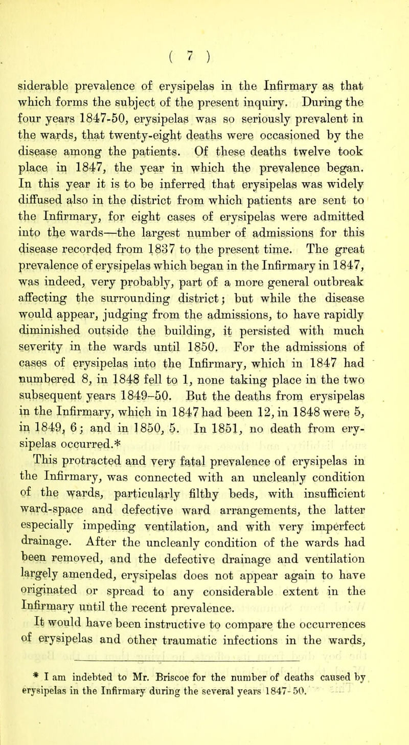 siderable prevalence of erysipelas in the Infirmary as that which forms the subject of the present inquiry. During the four years 1847-50, erysipelas was so seriously prevalent in the wardsj that twenty-eight deaths were occasioned by the disease among the patients. Of these deaths twelve took place in 1847, the year in which the prevalence began. In this year it is to be inferred that erysipelas was widely diffused also in the district from which patients are sent to the Infirmary, for eight cases of erysipelas were admitted into the wards—the largest number of admissions for this disease recorded from 1837 to the present time. The great prevalence of erysipelas which began in the Infirmary in 1847, was indeed, very probably, part of a more general outbreak affecting the surrounding district; but while the disease would appear, judging from the admissions, to have rapidly diminished outside the building, it persisted with much severity in the wards until 1850. For the admissions of cases of erysipelas into the Infirmary, which in 1847 had numbered 8, in 1848 fell to 1, none taking place in the two subsequent years 1849-50. But the deaths from erysipelas in the Infirmary, which in 1847 had been 12, in 1848 were 5, in 1849, 6; and in 1850, 5. In 1851, no death fi-om ery- sipelas occurred.* This protracted and very fatal prevalence of erysipelas in the Infirmary, was connected with an uncleanly condition of the wards, particularly filthy beds, with insufficient ward-space and defective ward arrangements, the latter especially impeding ventilation, and with very imperfect drainage. After the uncleanly condition of the wards had been removed, and the defective drainage and ventilation largely amended, erysipelas does not appear again to have originated or spread to any considerable extent in the Infirmary until the recent prevalence. It would have been instructive to compare the occurrences of erysipelas and other traumatic infections in the wards. * I am indebted to Mr. Briscoe for the number of deaths caused by erysipelas in the Infirmary during the several years 1847-50.