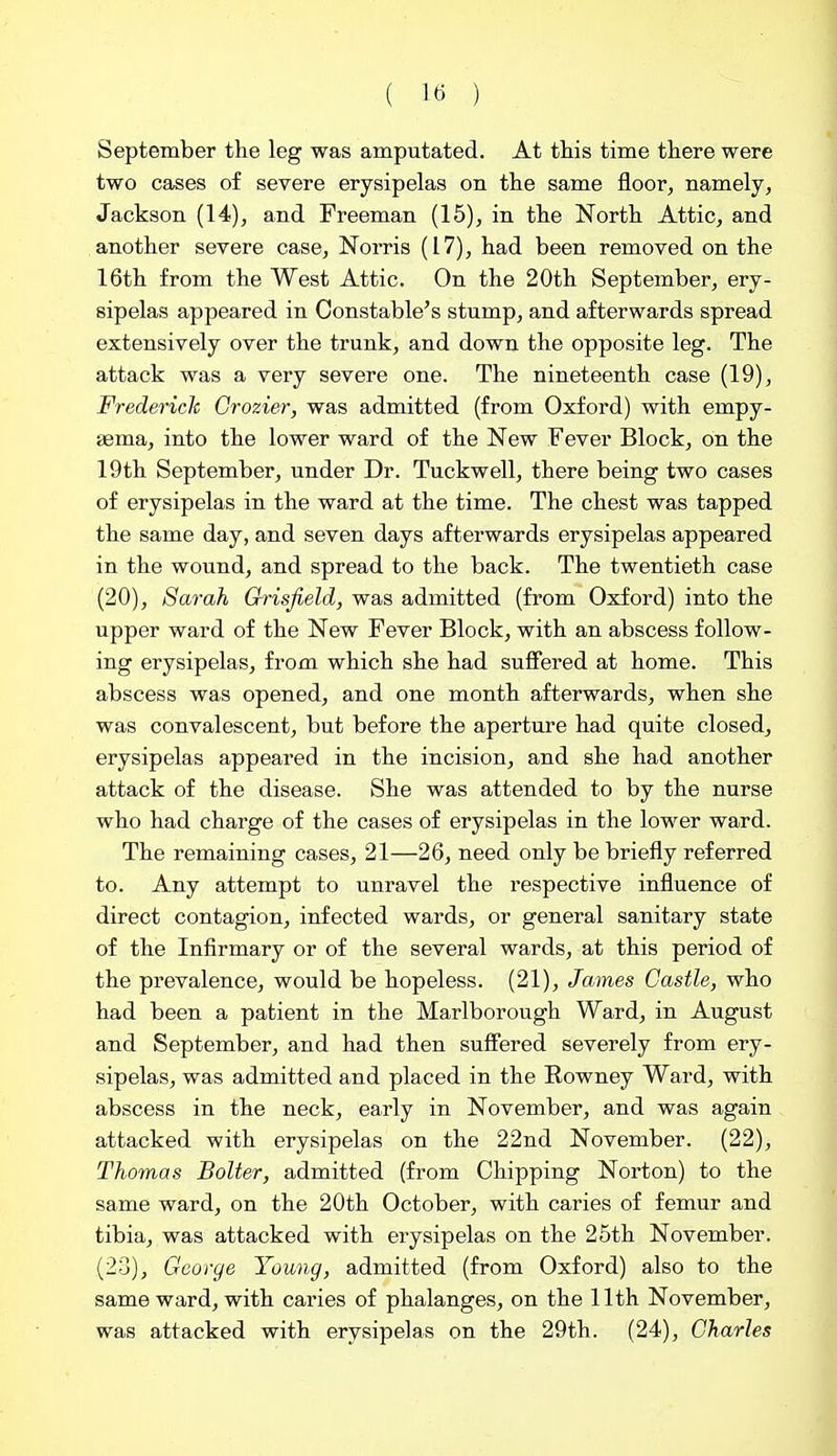 ( 1« ) September the leg was amputated. At this time there were two cases of severe erysipelas on the same floor, namely, Jackson (14), and Freeman (15), in the North Attic, and another severe case, Norris (17), had been removed on the 16th from the West Attic. On the 20th September, ery- sipelas appeared in Constable's stump, and afterwards spread extensively over the trunk, and down the opposite leg. The attack was a very severe one. The nineteenth case (19), Frederich Grozier, was admitted (from Oxford) with empy- aema, into the lower ward of the New Fever Block, on the 19th September, under Dr. Tuckwell, there being two cases of erysipelas in the ward at the time. The chest was tapped the same day, and seven days afterwards erysipelas appeared in the wound, and spread to the back. The twentieth case (20), Sarah Grisfield, was admitted (from Oxford) into the upper ward of the New Fever Block, with an abscess follow- ing erysipelas, from which she had suffered at home. This abscess was opened, and one month afterwards, when she was convalescent, but before the aperture had quite closed, erysipelas appeared in the incision, and she had another attack of the disease. She was attended to by the nurse who had charge of the cases of erysipelas in the lower ward. The remaining cases, 21—26, need only be briefly referred to. Any attempt to unravel the respective influence of direct contagion, infected wards, or general sanitary state of the Infirmary or of the several wards, at this period of the prevalence, would be hopeless. (21), James Castle, who had been a patient in the Marlborough Ward, in August and September, and had then suffered severely from ery- sipelas, was admitted and placed in the Rowney Ward, with abscess in the neck, early in November, and was again attacked with erysipelas on the 22nd November. (22), Thomas Bolter, admitted (from Chipping Norton) to the same ward, on the 20th October, with caries of femur and tibia, was attacked with erysipelas on the 25th November. (20), George Young, admitted (from Oxford) also to the same ward, with caries of phalanges, on the 11th November, was attacked with erysipelas on the 29th. (24), Charles