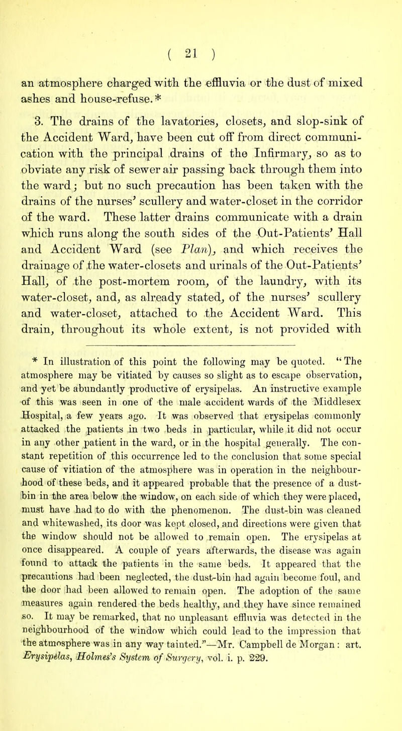 an atmospliere charged with the effluvia or the dust of mixed ashes and house-refuse.* 3. The drains of the lavatories, closets, and slop-sink of the Accident Ward, have been cut off from direct communi- cation with the principal drains of the Infirmary, so as to obviate any risk of sewer air passing back through them into the ward; but no such precaution has been taken with the drains of the nurses' scullery and water-closet in the corridor of the ward. These latter drains communicate with a drain which runs along the south sides of the Out-Patients' Hall and Accident Ward (see Plan), and which receives the drainage of the water-closets and urinals of the Out-Patients' Hall, of the post-mortem room, of the laundry, with its water-closet, and, as already stated, of the nurses' scullery and water-closet, attached to the Accident Ward. This drain, throughout its whole extent, is not provided with * In illustration of this point the following may be quoted. The atmosphere may be vitiated by causes so slight as to escape observation, and yet be abundantly productive of erysipelas. An instructive example of this was seen in one of the male accident wards of the Middlesex Hospital, a few years ago. It was observed that erysipelas commonly attacked the patients in two beds in particular, while it did not occur in any other patient in the ward, or in the hospital generally. The con- stant repetition of this occurrence led to the conclusion that some special cause of vitiation of the atmosphere was in operation in the neighbour- hood of these beds, and it appeared probable that the presence of a dust- bin in the area below the window, on each side of which they were placed, must have had to do with the phenomenon. The dust-bin was cleaned and whitewashed, its door was kept closed, and directions were given that the window should not be allowed to remain open. The erysipelas at once disappeared. A couple of years afterwards, the disease was again found to attack the patients in the same beds. It appeared that the precautions had been neglected, tlie dust-bin had again become foul, and the door had been allowed to remain open. The adoption of the same measures again rendered the beds healthy, and they have since remained so. It may be remarked, that no unpleasant effluvia was detected in the neighbourhood of the window which could lead to the impression that the atmosphere was in any way tainted.—Mr. Campbell de Morgan : art. ErysipeJMS, Holmes's System of Surgery, vol. i. p. 229.