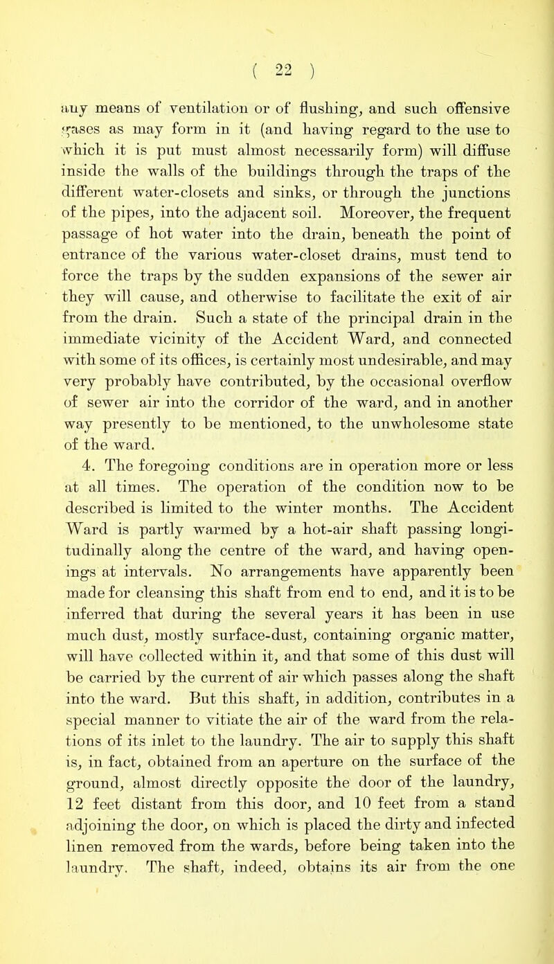 any means of ventilation or of flushing, and sucli offensive f^ases as may form in it (and having regard to the use to which it is put must almost necessarily form) will diffuse inside the walls of the buildings through the traps of the different water-closets and sinks, or through the junctions of the pipes, into the adjacent soil. Moreover, the frequent passage of hot water into the drain, beneath the point of entrance of the various water-closet drains, must tend to force the traps by the sudden expansions of the sewer air they will cause, and otherwise to facilitate the exit of air from the drain. Such a state of the principal drain in the immediate vicinity of the Accident Ward, and connected with some of its oflBces, is certainly most undesirable, and may very probably have contributed, by the occasional overflow of sewer air into the corridor of the ward, and in another way presently to be mentioned, to the unwholesome state of the ward. 4. The foregoing conditions are in operation more or less at all times. The operation of the condition now to be described is limited to the winter months. The Accident Ward is partly warmed by a hot-air shaft passing longi- tudinally along the centre of the ward, and having open- ings at intervals. No arrangements have apparently been made for cleansing this shaft from end to end, and it is to be inferred that during the several years it has been in use much dust, mostly surface-dust, containing organic matter, will have collected within it, and that some of this dust will be carried by the current of air which passes along the shaft into the ward. But this shaft, in addition, contributes in a special manner to vitiate the air of the ward from the rela- tions of its inlet to the laundry. The air to supply this shaft is, in fact, obtained from an aperture on the surface of the ground, almost directly opposite the door of the laundry, 12 feet distant from this door, and 10 feet from a stand adjoining the door, on which is placed the dirty and infected linen removed from the wards, before being taken into the laundry. The shaft, indeed, obtains its air from the one