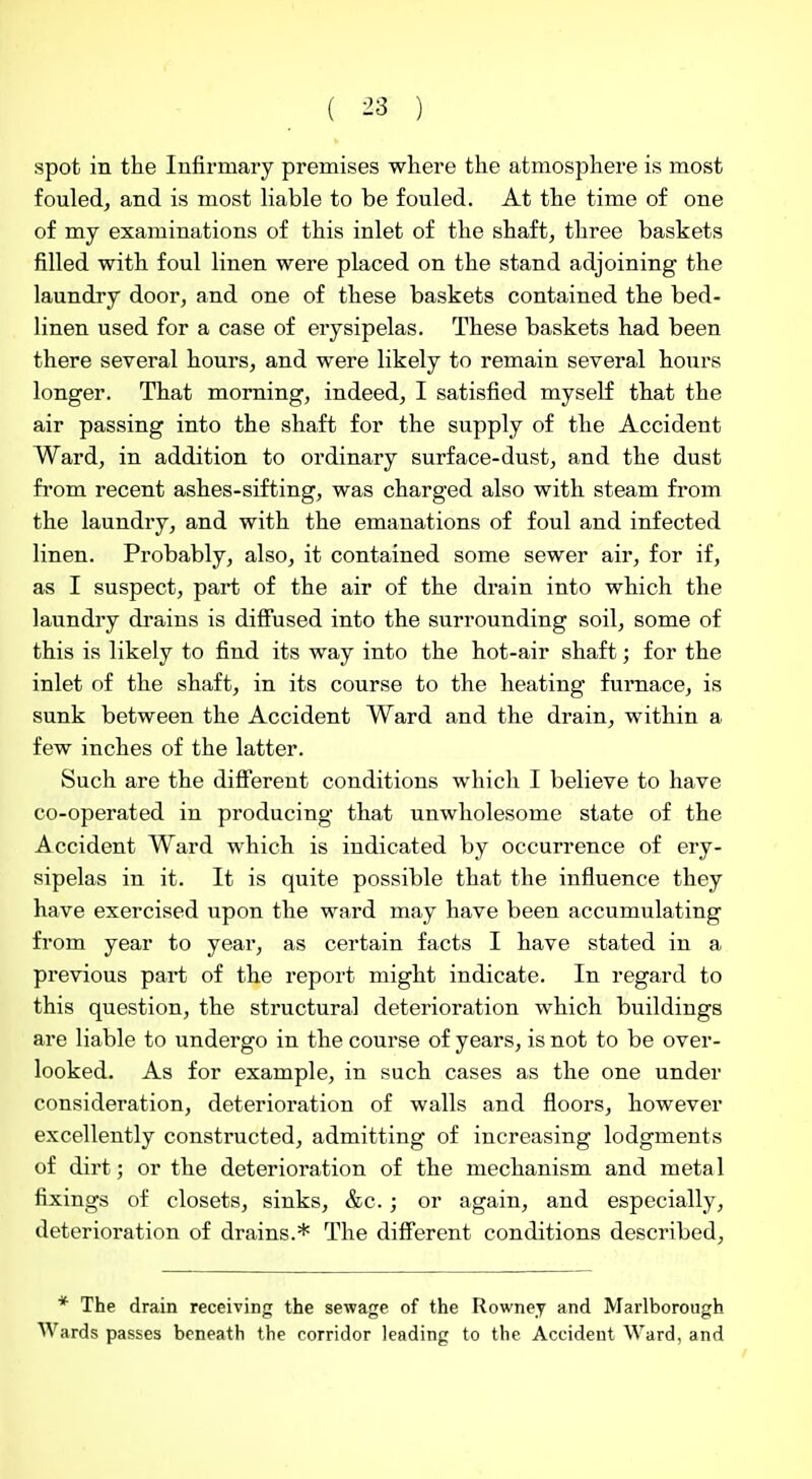 spot in the Infirmary premises where the atmosphere is most fouled, and is most liable to be fouled. At the time of one of my examinations of this inlet of the shaft, three baskets filled with foul linen were placed on the stand adjoining the laundry door, and one of these baskets contained the bed- linen used for a case of erysipelas. These baskets had been there several hours, and were likely to remain several hours longer. That morning, indeed, I satisfied myself that the air passing into the shaft for the supply of the Accident Ward, in addition to ordinary surface-dust, and the dust from recent ashes-sifting, was charged also with steam from the laundry, and with the emanations of foul and infected linen. Probably, also, it contained some sewer air, for if, as I suspect, part of the air of the drain into which the laundry drains is diffused into the surrounding soil, some of this is likely to find its way into the hot-air shaft; for the inlet of the shaft, in its course to the heating furnace, is sunk between the Accident Ward and the drain, within a few inches of the latter. Such are the difi'erent conditions which I believe to have co-operated in producing that unwholesome state of the Accident Ward which is indicated by occurrence of ery- sipelas in it. It is quite possible that the influence they have exercised upon the ward may have been accumulating from year to year, as certain facts I have stated in a previous part of the report might indicate. In regard to this question, the structural deterioration which buildings are liable to undergo in the course of years, is not to be over- looked. As for example, in such cases as the one under consideration, deterioration of walls and floors, however excellently constructed, admitting of increasing lodgments of dirt; or the deterioration of the mechanism and metal fixings of closets, sinks, &c. ; or again, and especially, deterioration of drains.* The diflferent conditions described. * The drain receiving the sewage of the Rowney and Marlborough Wards passes beneath the corridor leading to the Accident Ward, and